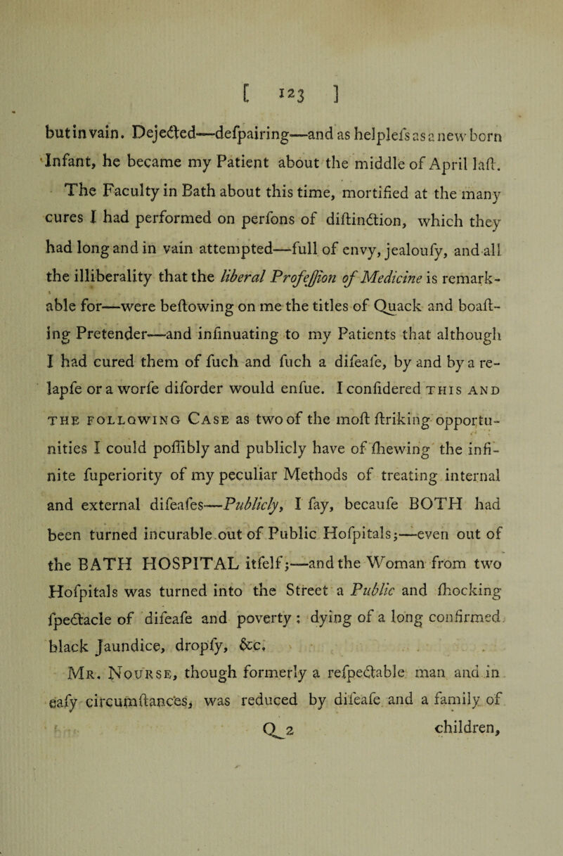 but in vain. Dejedbed-—defpairing—and as helplefsasanevvborn Infant, he became my Patient about the middle of April lafi . The Faculty in Bath about this time, mortified at the many cures I had performed on perfons of diftindtion, which they had long and in vain attempted—full of envy, jealoufy, and all the illiberality that the liberal Profejjion of Medicine is remark- able for—were beftowing on me the titles of Quack and boafb- ing Pretender—and inlinuating to my Patients that although I had cured them of fuch and fuch a difeafe, by and by a re- lapfe ora worfe diforder would enfue. Iconfidered this and the following Case as two of the moft ftriking'opportu¬ nities I could poffibly and publicly have of fhewing the infi¬ nite fuperiority of my peculiar Methods of treating internal and external difeafes—Publicly y I fay, becaufe BOTH had been turned incurable out of Public Hofpitals;—even out of the BATH HOSPITAL itfelfj—and the Woman from two Hofpitals was turned into the Street a Public and fhocking fpedtacle of difeafe and poverty : dying of a long confirmed black Jaundice, dropfy, &cf Mr, Nourse, though formerly a refpectable man and in eafy circumftancbs, was reduced by difeafe and a family of O a children.