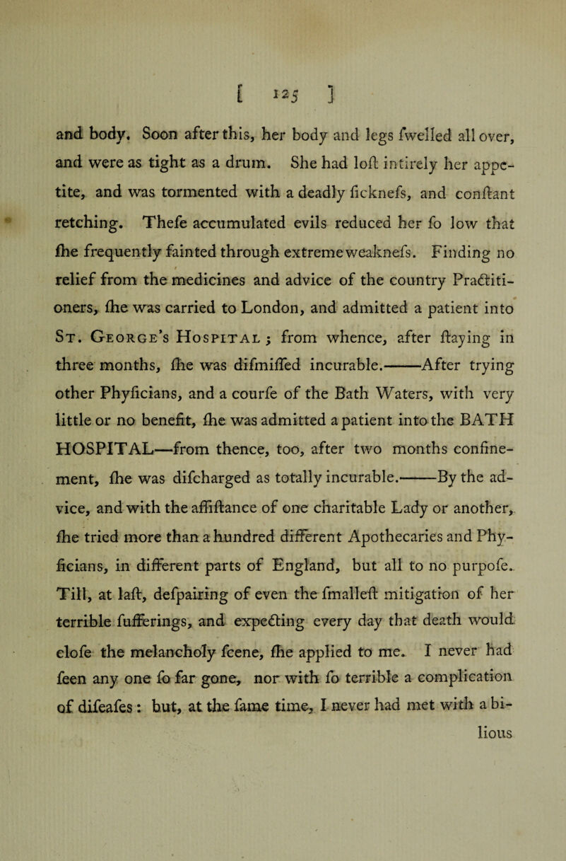 and. body. Soon after this, her body and legs fwelled all over, and were as tight as a drum. She had loft intirely her appe¬ tite, and was tormented with a deadly ficknefs, and conftant retching. Thefe accumulated evils reduced her fo low that fhe frequently fainted through extremeweaknefs. Finding no / relief from the medicines and advice of the country Practiti¬ oners, fhe was carried to London, and admitted a patient into St. George’s Hospital ; from whence, after flaying in three months, fhe was difmifled incurable.-After trying other Phyficians, and a courfe of the Bath Waters, with very little or no benefit, fhe was admitted a patient into the BATH HOSPITAL—from thence, too, after two months confine¬ ment, fhe was difeharged as totally incurable.-By the ad¬ vice, and with the affiftance of one charitable Lady or another, x • c: fhe tried more than a hundred different Apothecaries and Phy¬ ficians, in different parts of England, but all to no purpofe. Till, at laft, defpairing of even the fmalleft mitigation of her terrible fufferings, and expecting every day that death would elofe the melancholy feene, fhe applied to me. I never had feen any one fo far gone, nor with fo terrible a complication of difeafes: but, at the fame time, I never had met with a bi¬ lious