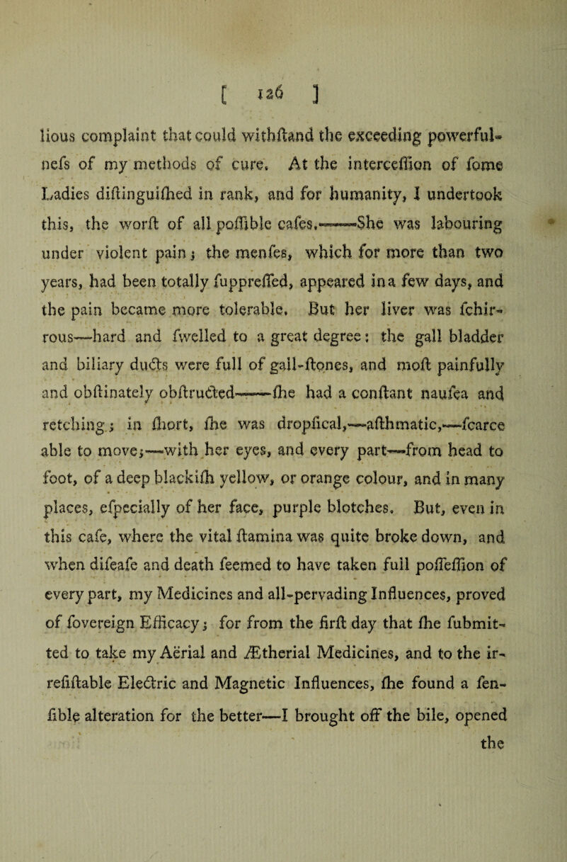 [ *26 ] lious complaint that could withftand the exceeding powerful- nefs of my methods of cure. At the interceffion of fome Ladies diftinguilhed in rank, and for humanity, I undertook this, the word: of all polfible cafes,——-She was labouring under violent pain 5 the menfes, which for more than two .* %'* • V • . i ■ . : \ • # * * i , I 0.,. years, had been totally fupprefled, appeared in a few days, and the pain became more tolerable. But her liver was fchir- rous—hard and dwelled to a great degree: the gall bladder and biliary duds were full of gail-ftones, and moft painfully » t * * ' * t „ ■ . - .» s v- A i* • and obftinately obdruded——the had a conftant naufea and retching ! in Ihort, the was dropfical,—afthmatic,—fcarce able to move;—with her eyes, and every part-—from head to foot, of a deep blackifh yellow, or orange colour, and in many places, efpccially of her face, purple blotches. But, even in . ‘ ' « * 4 . ‘ this cafe, where the vital ftamina was quite broke down, and when difeafe and death feemed to have taken full poffeflion of every part, my Medicines and all-pervading Influences, proved of fovereign Efficacy i for from the firft day that the fubmit- ted to take my Aerial and iEtheriai Medicines, and to the ir- refiftable Ele£tric and Magnetic Influences, fhe found a fen- Able alteration for the better—I brought off the bile, opened the