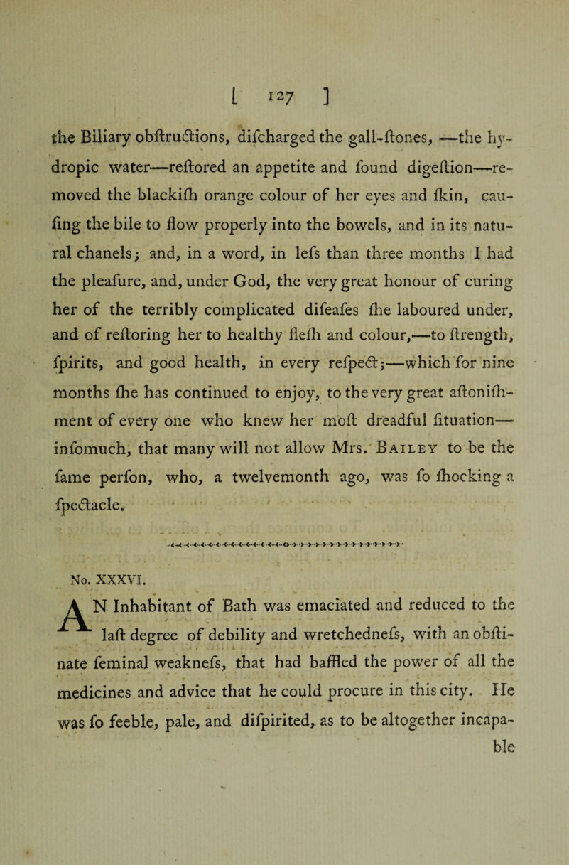 the Biliary obftruftions, difcharged the gall-ftones, *—the hy¬ dropic water—reftored an appetite and found digeftion—re¬ moved the blackifli orange colour of her eyes and fkin, can- ling the bile to flow properly into the bowels, and in its natu¬ ral chanels; and, in a word, in lefs than three months I had the pleafure, and, under God, the very great honour of curing her of the terribly complicated difeafes fhe laboured under, and of reftoring her to healthy flefh and colour,—to flrength, fpirits, and good health, in every refped:;—which for nine months the has continued to enjoy, to the very great aftonifh- ment of every one who knew her moft dreadful fituation— infcmuch, that many will not allow Mrs. Bailey to be the fame perfon, who, a twelvemonth ago, was fo fhocking a fpe&acle. No. XXXVI. A N Inhabitant of Bath was emaciated and reduced to the lafl: degree of debility and wretchednefs, with an obfti- 4- ... * - .. nate feminal weaknefs, that had baffled the power of all the • . .».. -*■ t - / * * •j ^ *■ % _ medicines and advice that he could procure in this city. He was fo feeble, pale, and difpirited, as to be altogether incapa¬ ble