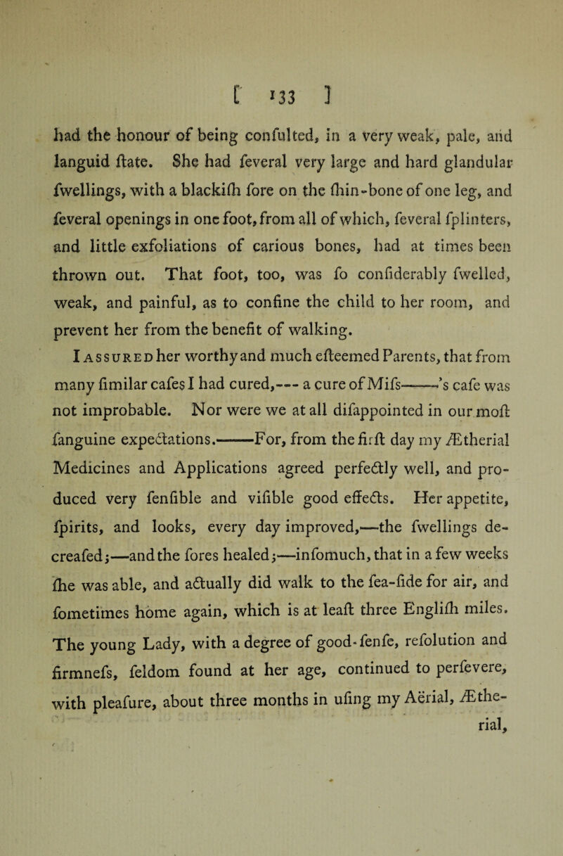 had the honour of being confulted, in a very weak, pale, and languid ftate. She had feveral very large and hard glandular fwellings, with a blackifh fore on the Ihin-bone of one leg, and feveral openings in one foot, from all of which, feveral fplinters, and little exfoliations of carious bones, had at times been thrown out. That foot, too, was fo confiderably fwelled, weak, and painful, as to confine the child to her room, and prevent her from the benefit of walking. I assured her worthy and much efteemed Parents, that from many fimilar cafes I had cured,-- a cure of Mifs—cafe was not improbable. Nor were we at all difappointed in our moft fanguine expectations.™—For, from thefirft day my fEtherial Medicines and Applications agreed perfectly well, and pro¬ duced very fenfible and vifible good effedts. Her appetite, fpirits, and looks, every day improved,*—the fwellings de« creafed j—and the fores healed•>— infomuch, that in a few weeks ihe was able, and actually did walk to the fea-fide for air, and fometimes home again, which is at leaft three Engli£h miles. The young Lady, with a degree of good-fenfe, refolution and firmnefs, feldom found at her age, continued to perfevere, with pleafure, about three months in ufing my Aerial, /Ethe- rial.