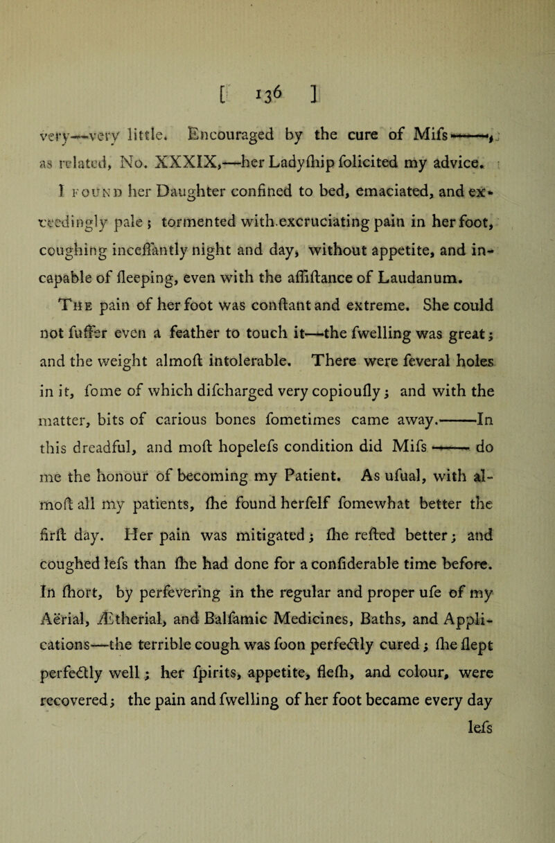 very—very little. Encouraged by the cure of Mifs— as related, No. XXXIX,—her Ladyfliip folicited my advice* 1 found her Daughter confined to bed, emaciated, and ex¬ ceedingly pale ; tormented with.excruciating pain in her foot, coughing inceflantly night and day, without appetite, and in¬ capable of fleeping, even with the affiftance of Laudanum. The pain of her foot was conftantand extreme. She could not fuffer even a feather to touch it—the fwelling was great; and the weight almoft intolerable. There were feveral holes in it, fome of which difcharged very copioufly; and with the matter, bits of carious bones fometimes came away.-In this dreadful, and moft hopelefs condition did Mifs --. do me the honour of becoming my Patient. As ufual, with al¬ moft all my patients, (he found herfelf fome what better the firft day. Her pain was mitigated; (he refted better; and coughed lefs than (he had done for a confiderable time before. In (hort, by perfevering in the regular and proper ufe of my Aerial, iEtherial, and Balfamic Medicines, Baths, and Appli¬ cations^—the terrible cough was foon perfedlly cured; (lie (lept perfectly well; her fpirits, appetite, flelh, and colour, were recovered; the pain and fwelling of her foot became every day lefs