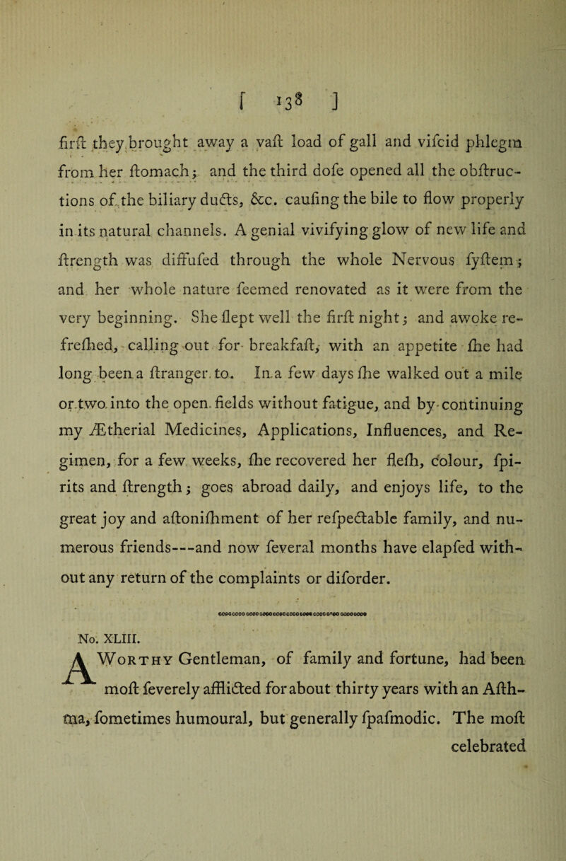f *38 j firft they brought away a vaft load of gall and vifcid phlegm from her ftomach; and the third dofe opened all the obftruc- tions of,the biliary dufts, &c. caufing the bile to flow properly in its natural channels. A genial vivifying glow of new life and ftrength was diffufed through the whole Nervous fyftem _j and her whole nature feemed renovated as it were from the very beginning. She flept well the firft night; and awoke re- frefhed, calling out for breakfaft, with an appetite fhe had long been a ftranger.to. Ina few days fhe walked out a mile or.,two,into the open, fields without fatigue, and by continuing my fEtherial Medicines, Applications, Influences, and Re¬ gimen, for a few weeks, fhe recovered her flefh, colour, fpi- rits and ftrength; goes abroad daily, and enjoys life, to the great joy and aftonifhment of her refpedtablc family, and nu¬ merous friends—and now feveral months have elapfed with¬ out any return of the complaints or diforder. CCOC QOOO cooo 0000 coco coco cooo cooo 0^00 cooo 0000 No. XLIII. AWor t hy Gentleman, of family and fortune, had been moft feverely afflidted for about thirty years with an Afth- tna, fometimes humoural, but generally fpafmodic. The moft celebrated /