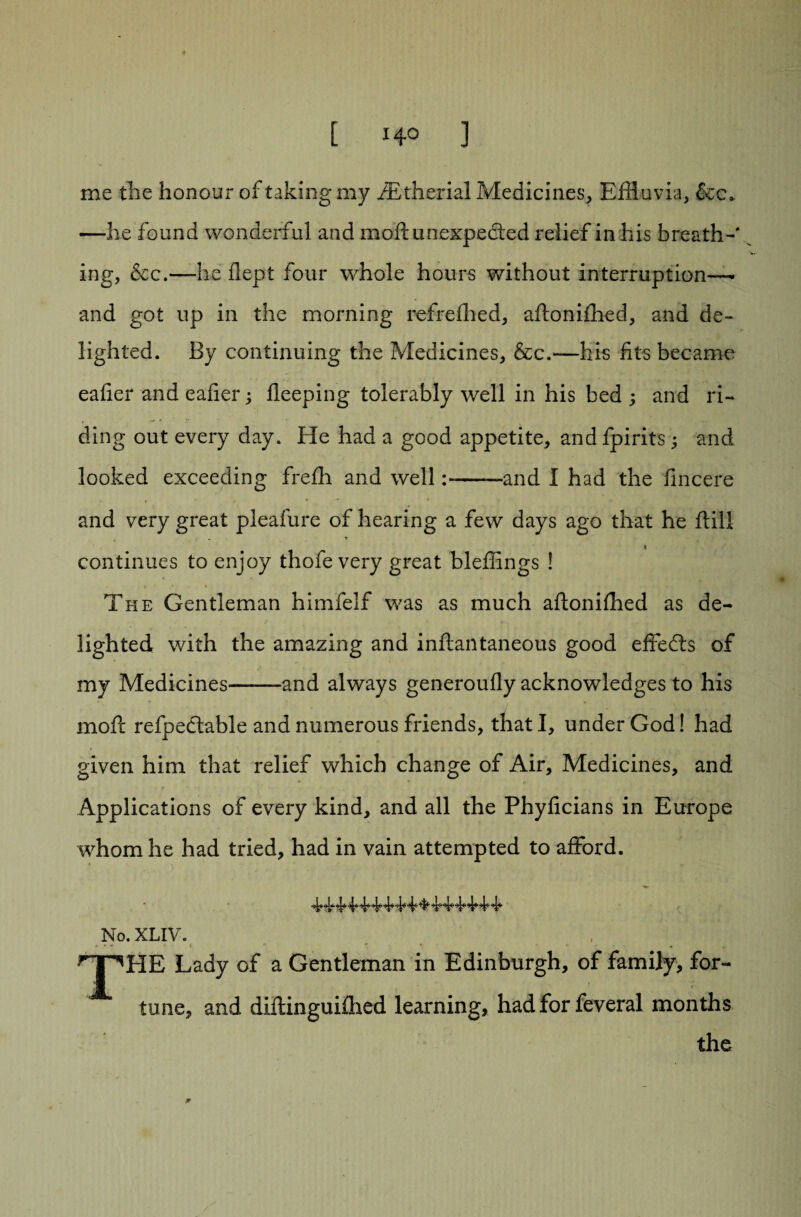 me the honour of taking my iEtherial Pvfedicines, Effluvia, &c* —he found wonderful and moift unexpected relief in his breath-' ing, &c.—he flept four whole hours without interruption—• and got up in the morning refrefhed, aftonifhed, and de¬ lighted. By continuing the Medicines, &c.—his fits became eafier and eafier; fleeping tolerably well in his bed ; and ri¬ ding out every day. He had a good appetite, andfpirits; and looked exceeding frefh and well-and I had the fincere and very great pleafure of hearing a few days ago that he ftill . t continues to enjoy thofe very great bleffings ! The Gentleman himfelf was as much aftonifhed as de¬ lighted with the amazing and inftantaneous good effects of my Medicines--and always generoufly acknowledges to his moff refpe&able and numerous friends, that I, under God! had given him that relief which change of Air, Medicines, and *■ '* r Applications of every kind, and all the Phyficians in Europe whom he had tried, had in vain attempted to afford. No. XLIV. »•» - % nnHE Lady of a Gentleman in Edinburgh, of family, for¬ tune, and diftinguifhed learning, had for feveral months the
