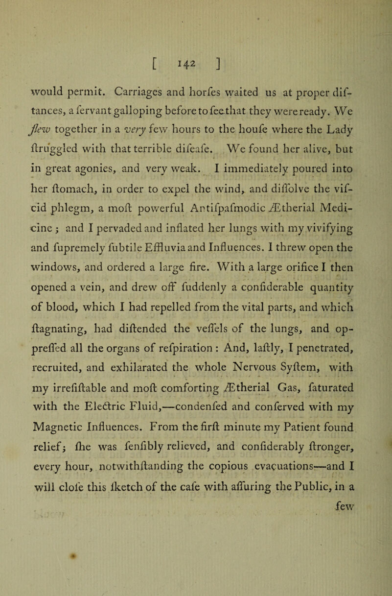 would permit. Carriages and horfes waited us at proper dis¬ tances, a Servant galloping before to feathat they were ready. We flew together in a very few hours to the houfe where the Lady Struggled with that terrible difeafe. We found her alive, but in great agonies, and very weak. I immediately poured into her ftomach, in order to expel the wind,, and diffolve the viS- cid phlegm, a moft powerful Antifpafmodic AZtherial Medi¬ cine ; and I pervaded and inflated her lungs with my vivifying and fupremely fubtile Effluvia and Influences. I threw open the windows, and ordered a large fire. With a large orifice I then opened a vein, and drew off fuddenly a confiderable quantity of blood, which I had repelled from the vital parts, and which ftagnating, had diftended the veflels of the lungs, and op- prefled all the organs of refpiration : And, laftly, I penetrated, recruited, and exhilarated the whole Nervous SyStem, with my irrefiftable and moft comforting SEtherial Gas, Saturated with the EledSric Fluid,—condenSed and conServed with my Magnetic Influences. From thefirft minute my Patient found relief; fhe was fenfibly relieved, and confiderably ftronger, every hour, notwithftanding the copious evacuations*—and I will clofe this Iketch of the cafe with alluring the Public, in a few
