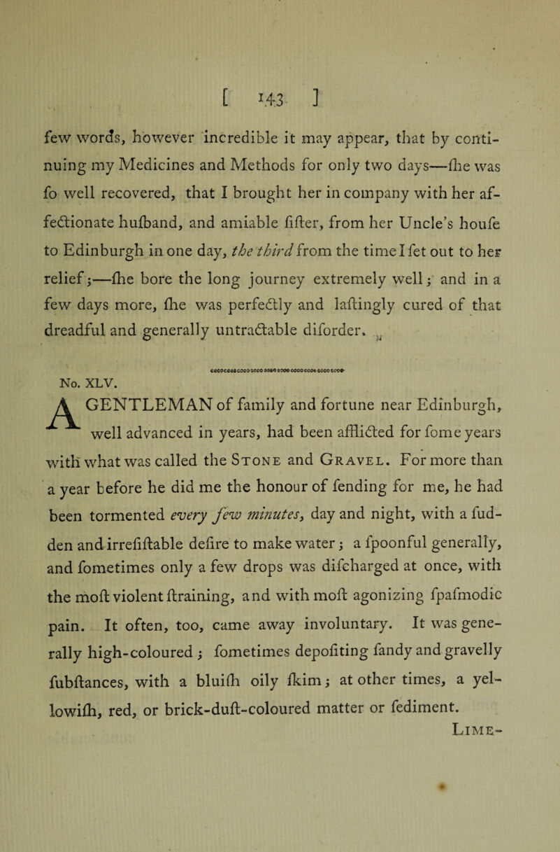 [ 1.4.3- I few words, however incredible it may appear, that by conti¬ nuing my Medicines and Methods for only two days—fhe was fo well recovered, that I brought her in company with her af¬ fectionate hulband, and amiable lifter, from her Uncle’s houfe to Edinburgh in one day, the third from the time I fet out to her relief;—fhe bore the long journey extremely well; and in a few days more, fhe was perfectly and laftingly cured of that dreadful and generally untradtable diforder, ,, eeooceae cooo ;occ soeo sooo oooo coco cooo cocs- No. XLV. A GENTLEMAN of family and fortune near Edinburgh, well advanced in years, had been affii&ed for fome years with what was called the Stone and Gravel. For more than a year before he did me the honour of fending for me, he had been tormented every few minutes, day and night, with a hid¬ den and irrefiftable defire to make water; a fpoonful generally, and fometimes only a few drops was difcharged at once, with the moft violent draining, and withmoft agonizing fpafmodic pain. It often, too, came away involuntary. It was gene¬ rally high-coloured ; fometimes depoliting fandy and gravelly fubftances, with a bluilh oily Ikim; at other times, a yel- lowilh, red, or brick-duft-coloured matter or fediment. Lime-