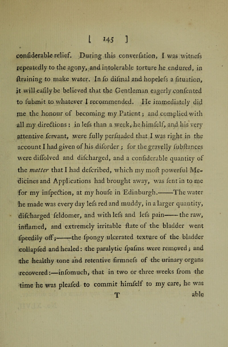 confiderable relief. During this conversation, I was witnefs repeatedly to the agony, and intolerable torture he endured, in {training to make water. In fo difmal and hopelefs a fituation, it will eafllybe believed that the Gentleman eagerly confen ted to fubmit to whatever I recommended. He immediately did rne the honour of becoming my Patient; and complied with all my diredtions: in lefs than a week, he himfelf, and his very attentive fervant, were fully perfuaded that I was right in the account I had given of his diforder ; for the gravelly fubftances were diffolved and difcharged, and a confiderable quantity of the i7iatter that I had defcribed, which my mod: powerful Me¬ dicines and Applications had brought away, wras fent in to me for my infpedtion, at my houfe in Edinburgh.——-The water he made was every day lefs red and muddy, in a larger quantity, difcharged feldomer, and with lefs and lefs pain--the raw, inflamed, and extremely irritable ftate of the bladder went Speedily off;—-—the fpongy ulcerated texture of the bladder collapfed and healed: the paralytic fpafms were removed; and the healthy tone arid retentive firmnefs of the urinary organs recovered:—infomuch, that in two or three weeks from the time he was pleafed to commit himfelf to my care, he was T able