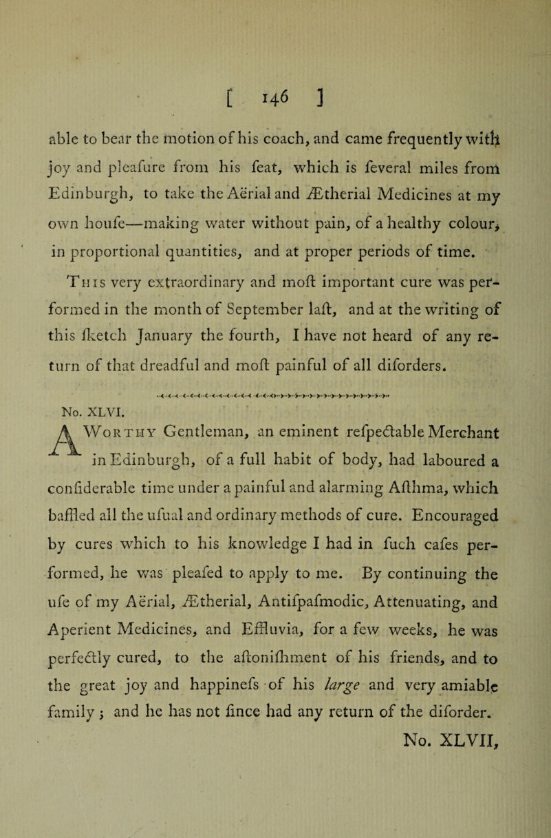 able to bear the motion of his coach, and came frequently with joy and pleafure from his feat, which is fevera! miles from Edinburgh, to take the Aerial and fEtherial Medicines at my ' * t own houfe—making water without pain, of a healthy colour* in proportional quantities, and at proper periods of time. Tins very extraordinary and moft important cure was per¬ formed in the month of September laft, and at the writing of this fketch January the fourth, I have not heard of any re¬ turn of that dreadful and moft painful of all diforders. No. XLVI. ^Worthy Gentleman, an eminent refpecftable Merchant in Edinburgh, of a full habit of body, had laboured a coniiderable time under a painful and alarming Afthma, which baffled all the ufual and ordinary methods of cure. Encouraged by cures which to his knowledge I had in fuch cafes per¬ formed, he was pleafed to apply to me. By continuing the ufe of my Aerial, fEtherial, Antifpafmodic, Attenuating, and Aperient Medicines, and Effluvia, for a few weeks, he was perfectly cured, to the aftonifhment of his friends, and to the great joy and happinefs of his large and very amiable family; and he has not lince had any return of the diforder. No. XLVII, i