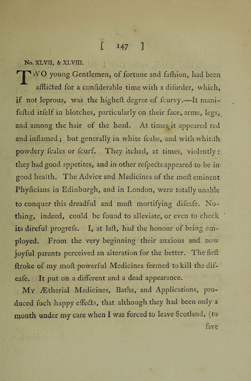 No. XLVII, Sc XLVIJI. TvVO young Gentlemen, of fortune and fafliion, had been amidted for a confiderable time with a diforder, which, if not leprous, was the higheft degree of fcurvy.—It mani- felled itfelf in blotches, particularly on their face, arms, legs, and among the hair of the head. At times it appeared red and inflamed ; but generally in white fcabs, and with whitifh powdery feales or feurf. They itched, at times, violently; they had good appetites, and in other refpedts appeared to be in good health. The Advice and Medicines of the moil eminent Phyflcians in Edinburgh, and in London, were totally unable to conquer this dreadful and moil mortifying difeafe. No¬ thing, indeed, could be found to alleviate, or even to check its direful progrefs. I, at laft, had the honour of being em¬ ployed. From the very beginning their anxious and now joyful parents perceived an alteration for the better. Thefirft ftroke of my moil powerful Medicines feemed to kill the dif¬ eafe. It put on a different and a dead appearance. My fBtherial Medicines, Baths, and Applications, pro¬ duced fuch happy effects, that although they had been only a month under my care when I was forced to leave Scotland, (to fave