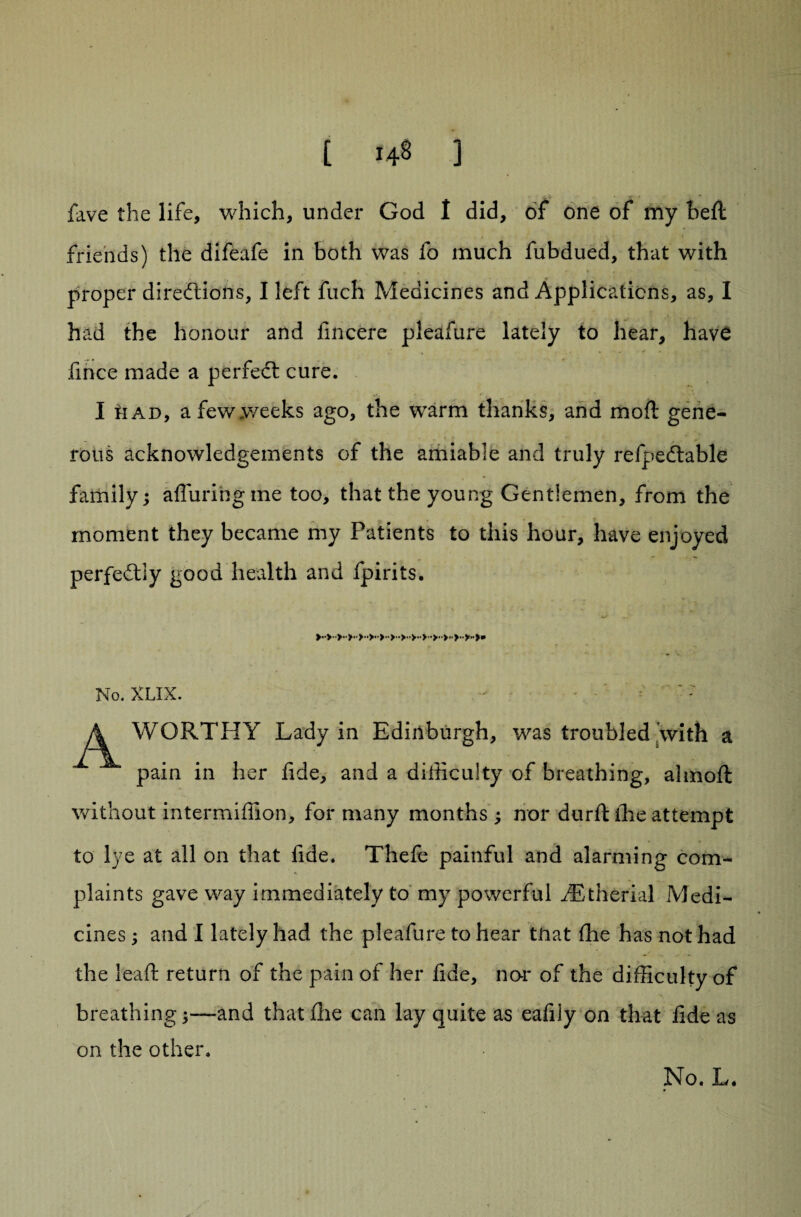 fave the life, which, under God I did, of one of my beft friends) the difeafe in both was fo much fubdued, that with « • * . . - - proper diredliotts, I left fuch Medicines and Applications, as, I had the honour and fmcere pleafure lately to hear, have fince made a perfect cure. I n ad, a few weeks ago, the warm thanks, and moil gene¬ rous acknowledgements of the amiable and truly refpedtable family; alluring me too, that the young Gentlemen, from the moment they became my Patients to this hour, have enjoyed perfedtly good health and fpirits. No. XLIX. WORTHY Lady in Edinburgh, was troubled with a pain in her fide, and a difficulty of breathing, alrnoft without intermiffion, for many months ; nor durft ihe attempt to lye at all on that fide. Thele painful and alarming com¬ plaints gave way immediately to my powerful .dBtherial Medi¬ cines ; and I lately had the pleafure to hear tnat Ihe has not had the lead: return of the pain of her fide, nor of the difficulty of breathingand that die can lay quite as eafily on that fide as on the other. No. L.