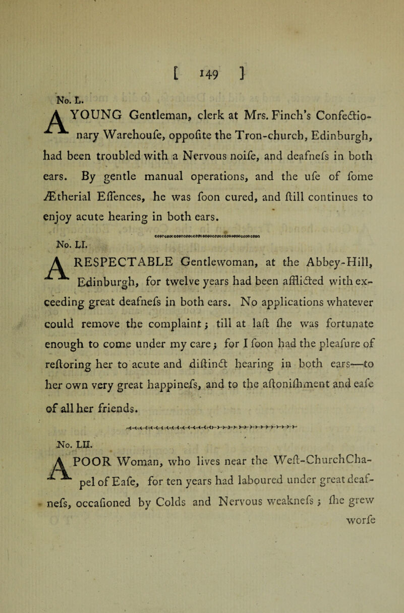No. L. A YOUNG Gentleman, clerk at Mrs. Finch’s Confedio- nary Warehoufe, oppofite the Tron-church, Edinburgh, had been troubled with a Nervous noife, and deafnefs in both ears. By gentle manual operations, and the ufe of fome iEtherial Effences, he was foon cured, and ftill continues to enjoy acute hearing in both ears. cveocooccoooceooceooooeoceooccoooooocaoaceoa No. LI. A RESPECTABLE Gentlewoman, at the Abbey-Hill, Edinburgh, for twelve years had been afflided with ex- * - * ■ * ' . ceeding great deafnefs in both ears. No applications whatever could remove the complaint; till at laft (lie was fortunate enough to come under my care 5 for I foon had the pleafure of refloring her to acute and difiind hearing in both ears-—to her own very great happinefs, and to the aftonilhment and eafe of all her friends. No. LH. POOR Woman, who lives near the Weft-ChurchCha- pel of Eafe, for ten years had laboured under great deaf¬ nefs, occafioned. by Colds and Nervous weaknefs; die grew worfe