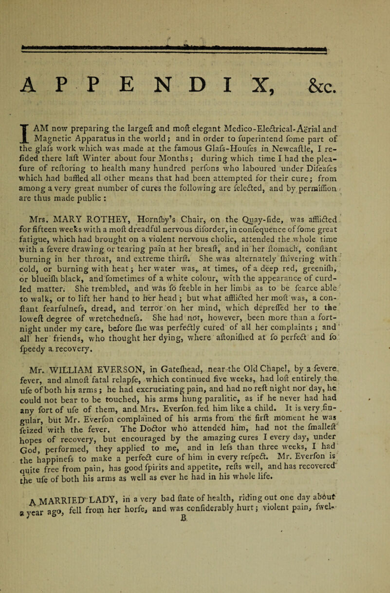 I AM now preparing the largeft and moil elegant Medico-Ele&rical-Aerial and Magnetic Apparatus in the world; and in order to fuperintend fame part of the glafs work which was made at the famous Glafs-Houfes in Newcaftle, I re¬ dded there laft Winter about four Months; during which time I had the plea- fure of reftoring to health many hundred perfons who laboured under Difeafes which had baffled all other means that had been attempted for their cure; from among a very great number of cures the following are feledled, and by permiffion < are thus made public ; Mrs. MARY ROTHEY, Hornfby’s Chair, on the Quay-fide, was affii&ed for fifteen weeks with a moll dreadful nervous diforder, in confequence of fame great fatigue, which had brought on a violent nervous cholic, attended the whole time with a fevere drawing, or tearing pain at her bread:, and in her ftomach, conflant burning in her throat, and extreme third. She was alternately fhivering with cold, or burning with heat; her water was*, at times, of a deep red, greenifli, or blueifh black, and fometimes of a white colour, with the appearance of curd¬ led matter. She trembled, and was fa feeble in her limbs as to be fcarce able to walk, or to lift her hand to her head ; but what afflidted her mod was, a con- dant fearfulnefs, dread, and terror on her mind, which deprefled her to the lowed: degree of wretchednefs. She had not, however, been more than a fort¬ night under my care, before die was perfectly cured of all her complaints; and all her friends, who thought her dying, where adonifhed at fo perfect' and fo fpeedy a. recovery. Mr. WILLIAM: EVERSON, in Gatefhead, near the Old Chapel, by a fevere, fever, and aimed fatal relapfe, which continued five weeks, had lod entirely the life of both his arms; he had excruciating pain, and had no reft night nor day, he could not bear to be touched, his arms hung paralitic, as if he never had had any fart of ufe of them, and Mrs. Everfan fed him like a child. It is very fin- . gular, but Mr. Everfan complained of his arms from the firft moment he was feized with the fever. The Doctor who attended him, had not the fmalied hopes of recovery, but encouraged by the amazing cures I every day, under God, performed, they applied to me, and in lefs than three weeks, I had the happinefs to make a perfeft cure of him in every refpeft. Mr. Everfan is quite free from pain, has good fpirits and appetite, refts well, and has recovered the ufe of both his arms as well as ever he had in his whole life. A MARRIED'LADY, in a very bad ftate of health, ridingoutone day ab6ut a year ago, fell from her horfe, and was ccnfiderably hurt; violent pain, fwel-