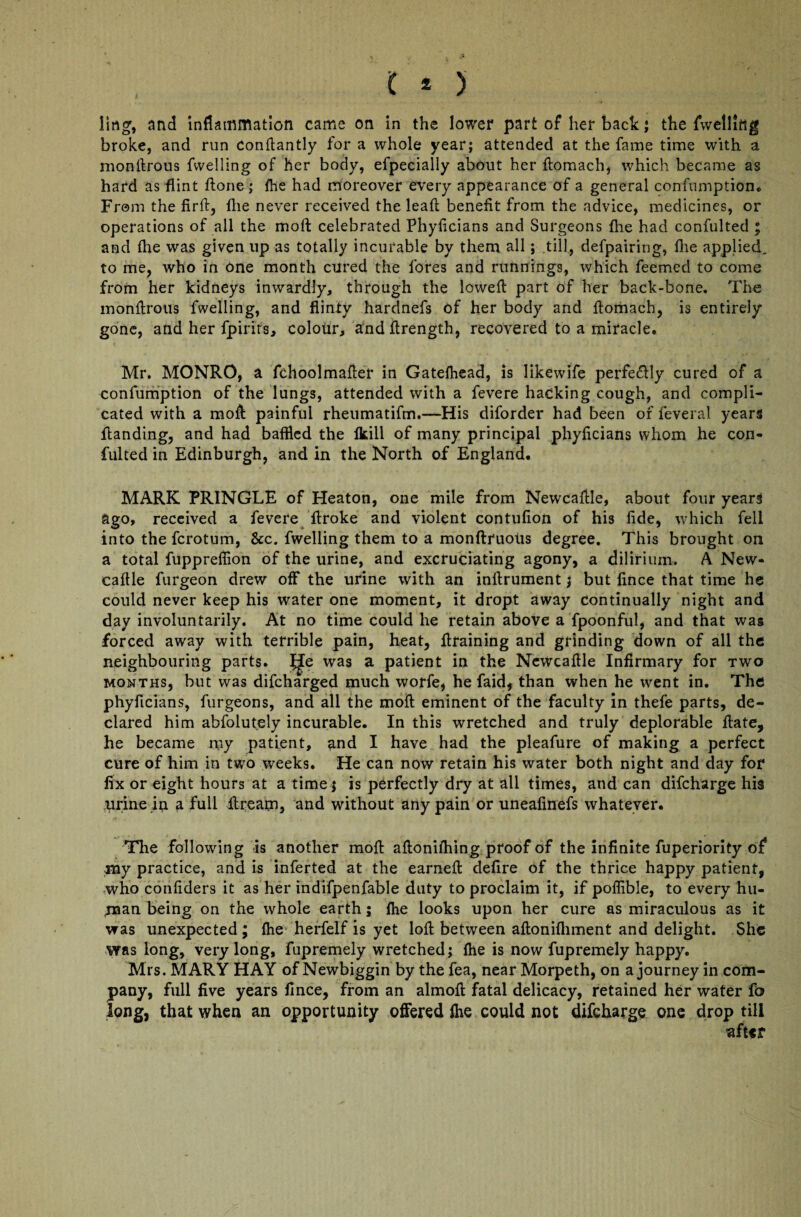 ling, and inflammation came on in the lower part of her back ; the {welling broke, and run Condantly for a whole year; attended at the fame time with a mondrous fvvelling of her body, efpecially about her domach, which became as hard as flint done; fhe had moreover every appearance of a general confumption* From the fird, flie never received the lead benefit from the advice, medicines, or operations of all the mod: celebrated Phyficians and Surgeons flie had confulted ; and flie was given up as totally incurable by them all; till, defpairing, flie applied, to me, who in one month cured the fores and runnings, which feerned to come from her kidneys inwardly, through the lowed part of her back-bone. The mondrotis fwelling, and flinty hardnefs of her body and domach, is entirely gone, and her fpirits, colour, anddrength, recovered to a miracle. Mr. MONRO, a fchoolmader in Gatefhead, is Iikewife perfectly cured of a confumption of the lungs, attended with a fevere hacking cough, and compli¬ cated with a mod painful rheumatifm.—His diforder had been of feveral years danding, and had baffled the fkill of many principal phydcians whom he con¬ fulted in Edinburgh, and in the North of England. MARK PRINGLE of Heaton, one mile from Newcafile, about four years ago, received a fevere droke and violent contufion of his dde, which fell into the fcrotum, &c. fwelling them to a monftruous degree. This brought on a total fuppreffion of the urine, and excruciating agony, a dilirium. A New- cadle furgeon drew off the urine with an indrument; but fince that time he could never keep his water one moment, it dropt away Continually night and day involuntarily. At no time could he retain above a fpoonful, and that was forced away with terrible pain, heat, draining and grinding down of all the neighbouring parts. IJe was a patient in the Newcadle Infirmary for two months, but was difcharged much worfe, he faid, than when he went in. The phyficians, furgeons, and all the mod eminent of the faculty in thefe parts, de¬ clared him abfolutely incurable. In this wretched and truly deplorable date, he became my patient, and I have had the pleafure of making a perfect cure of him in two weeks. He can now retain his water both night and day for fix or eight hours at a time; is perfectly dry at all times, and can difcharge his urine in a full dream, and without any pain or uneafinefs whatever. The following is another mod adonifhing proof of the infinite fuperiority of my practice, and is inferted at the earned defire of the thrice happy patient, who confiders it as her indifpenfable duty to proclaim it, if poffible, to every hu¬ man being on the whole earth; fhe looks upon her cure as miraculous as it vras unexpected ; fhe herfelf is yet lod between adonifliment and delight. She was long, very long, fupremely wretched; fhe is now fupremely happy. Mrs. MARY HAY of Newbiggin by the fea, near Morpeth, on a journey in com¬ pany, full five years fince, from an almod fatal delicacy, retained her water fo long, that when an opportunity offered fhe could not difcharge one drop till after