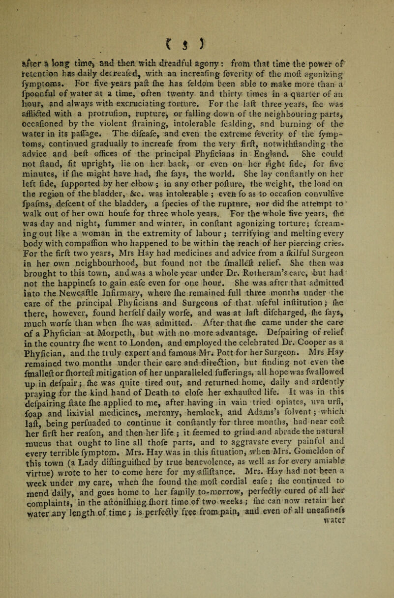 alter a long time* and then with dreadful agony: from that time the power of retention has daily decreafed* with an increafing feverity of the moft agonising fymptoms. For live years pad fhe has feldom been able to make more than a fpoonful of water at a time, often twenty and thirty times in a quarter of an hour, and always with excruciating torture. For the laft three years, lhe was affli&ed with a protrudon, rupture, or falling down of the neighbouring parts, occadoned by the violent draining, intolerable fcalding, and burning of the water in its paflage. The difeafe, and even the extreme feVerity of the fymp- toms, continued gradually to increafe from the very firft, notwithdanding the advice and bed offices of the principal Phydcians in England. She could not dand, dt upright* lie on her back, or even on her right dde, for five minutes, if die might have had, die fays, the world. She lay condantly on her left dde, fupported by her elbow; in any other podure, the weight, the load on the region of the bladder, &c. was intolerable ; even fo as to occadon convulfive fpafms, defcent of the bladder* a fpecies of the rupture, nor did fhe attempt to walk out of her own houfe for three whole years. For the Whole five years, (he was day and night* fummer and winter, in condant agonizing torture; fcream- ingout like a woman in the extremity of labour; terrifying and melting every body with compaffion who happened to be within the reach of her piercing cries. For the firft two years, Mrs Hay had medicines and advice from a fkilful Surgeon in her own neighbourhood, but found not the fmalled relief. She then was brought to this town, and was a whole year under Dr. Rotheram’s care, but had not the happinefs to gain eafe even for one hour. She was after that admitted into the Newcable Infirmary, where fhe remained full three months under the care of the principal Phyficians and Surgeons of that ufeful inditution; (he there, however, found herlelf daily worfe, and was at laft difcharged, fhe fays* much worfe than when fhe was admitted. After that fhe came under the care of a Phyfician at-Morpeth, but with no more advantage. Defpairing of relief in the country fhe went to London, and employed the celebrated Dr. Cooper as a Phyfician, and the truly expert and famous Mr* Pott for her Surgeon. Mrs Hay remained two months under their care and dire£tion, but finding not even the finalleft or fhorted mitigation of her Unparalleled fufferings, all hope was fwallowed up in defpair; fhe was quite tfted out, and returned home, daily and ardently praying for the kind hand of Death to clofe her exhaufted life. It was in this defpairing ftate fhe applied to me, after having in vain tried opiates, uva urfi, foap and lixivial medicines, mercury, hemlock, and Adams’s folvent; which laft, being perfuaded to continue it conftantly for three months, had near cofh her firft her reafon, and then her life ; it feemed to grind and abrade the natural mucus that ought to line all thofe parts, and to aggravate every painful and every terrible fymptom. Mrs. Hay was in this fituation, when Mrs. Gomeldon of this town (a Lady diftinguifhed by true benevolence, as well as for every amiable virtue) wrote to her to come here for myaffiftance. Mrs. Hay had not been a week under my care, when fhe found the molt cordial eafe ; fhe continued to mend daily, and goes home to her family to-morrow, perfectly cured of all her complaints, in the aftonifhing.fhort time of two weeks; fne can now retain her water any length of time; is.perfe&ly free from pain, and even of all uneafinefs ' water
