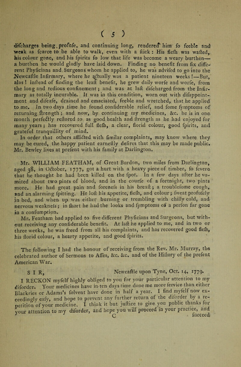 dKcharges being .profnfe, and continuing long, renderecf him fo feeble and Weak as fcarce to be able to walk, even with a itick : His flefh was wailed, his colour gone, and his fpirits fo low that life was become a weary burthen— a burthen he would gladly have laid down. Finding no benefit from fix diffe¬ rent Phyficians and Surgeons whom he applied to, he was advifed to go into the iNewcafile Infirmary, where he actually was a patient nineteen weeks !—But, alas ! infiead of finding the leail benefit, he grew daily worfe and worfe, from the long and tedious confinement; and was at lafl discharged, from the Infir¬ mary as totally incurable. It was in this condition,, worn out with difappoint- ment and difeafe, drained and emaciated, feeble and wretched, that he applied to me. In two days time he found confiderable relief, and fome fymptoms of returning flrcngth ; and now, by continuing my medicines, &c. he is in one month perfectly reflored to as good health and ffrength as he had enjoyed for many years ; has recovered full flefh, a clear, florid colour, good fpirits, and grateful tranquillity of mind. In order that others afflicted with fimilar complaints, may know where they may be cured, the happy patient earnellly defires that this may be made public. Mr. Bewley lives at prefent with his family at Darlington. Mr. WILLIAM FEATHAM, of Great Burdon, two miles from Darlington, aged 38, in Odlober, T 777, got a hurt with a heavy piece of timber, fo fevere. that he thought he had been killed on the fpot. In a few days after he vo¬ mited about two pints of blood, and in the courfe of a fortnight, two pints more. He had great pain and forenefs in his bread:; a troublefome cough, and an alarming fpitting. He loll his appetite, flefh, and colour;- fweat profufely in bed, and when up was either burning or trembling with chilly cold, and nervous weaknefs; in fliort he had the looks and fymptoms of a perfon far gone in a confumption. Mr. Featham had applied to five different Phyficians and Surgeons, but with¬ out receiving any confiderable benefit. At lafl he applied to me, and in two or three weeks, he was freed from all his complaints, and has recovered good flefh, his florid colour, a hearty appetite, and good fpirits. The following I had the honour of receiving from the Rev. Mr. Murray, the celebrated author of Sermons to Affes, &c. &c. and of the Hiilory of the prefent American War. SIR, Newcaftle upon Tyne, Oct. 14, 1779. I RECKON myfelf highly obliged to you for your particular attention to my diforder. Your medicines have in-ten days time done me moie fervice than either Blackries or Adams’s folvent have done in half a year. I find myfelf now ex¬ ceedingly eafy, and hope to prevent any further return of the diforder by a re¬ petition of your medicine. I think it but juflice to give you public thanks for vour attention to my diforder, and hope you will'proceed in your practice, and J C • hicceed