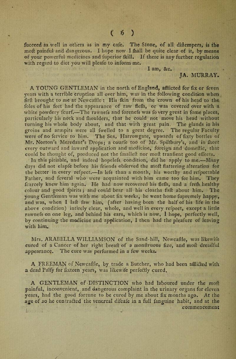 fucceed as well in others as in my cafe. The Stone, of all diilempers, is the moil painful and dangerous. I hope now I fhall be quite clear of it, by means of your powerful medicines and fuperior ikill. If there is any further regulation with regard to diet you will pleafe to inform me. I am, &c. JA. MURRAY. A YOUNG GENTLEMAN in the north of England, afflicted for fix or feven years with a terrible eruption all over him, was in the following condition when firil brought to me at Newcaliie : His ikin from the crown of his head to the foies of his feet had the appearance of raw flefh, or wras covered over with a white powdery fcurf.—The rawnefs and forenefs was fo very great in fome places, particularly his neck and fhoulders, that he could not move his head without turning his whole body about, and that with great pain. The glands in his groins and armpits were all fwelled to a great degree. The regular Faculty were of no fervice to him. The Sea, Harrowgate, upwards of fixty bottles of Mr. Norton’s Meredant’s Drops; a courfe too of Mr, Spilibury’s, and in fflort every outward and inward application and medicine, foreign and domeilic, that could be thought of, produced not the fmalleil nor moil tranfient good effects. In this pitiable, and indeed hopelefs condition, did he apply to me.—Many days did not elapfe before his friends obferved the moil: flattering alteration for the better in every refpect.—In lefs than a month, his worthy and refpectable Father, and feveral who were acquainted with him came too fee him. They fcarcely knew him again. He had now recovered his fleih, and a frefh healthy colour and good fpirits; and could bear all his cloaths fail about him. The young Gentleman was with me about fix weeks, he went home fupremely happy, and was, when I laft faw him, (after haying been the half of his life in the shove condition) intirely clear, whole, and well in every refpect, except a little rawnefs on one leg, and behind his ears, which is now, I hope, perfectly well, by continuing the medicine and application, I then had the pleafure of leaving with him. Mrs. ARABELLA WILLIAMSON of the Sand-hill, Newcaille, was likewife cured of a Cancer of her right breail of a monilruous flze, and moil dreadful appearance. The cure was performed in a few weeks. A FREEMAN of Newcaille, by trade a Butcher, who had been afflidled with a dead Palfy for fixteen years, was likewife perfectly cured. A GENTLEMAN of DISTINCTION who had laboured under the moil painful, inconvenient, and dangerous complaint in the urinary organs for eleven years, had the good fortune to be cured by me about fix months ago. At the age of 20 he contracted the venereal difeafe in a full fanguine habit, and at the commencement