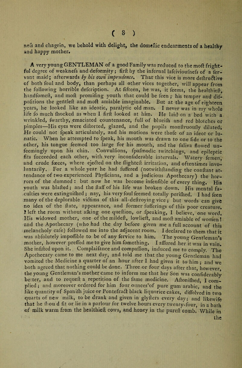 nefs and chagrin, we behold with delight, the domedic endearments of a healthy and happy mother. A very young GENTLEMAN of a good Family was reduced to the mod fright¬ ful degree of weaknefs and deformity; firft by the infernal lafcivioufnefs of a fer- vant maid; afterwards by his own imprudence. That this vice is more deitru&ive of both foul and body, than perhaps all other vices together, will appear from the following horrible defcription. At fifteen, he was, it feems, the healthied, handfomed, and mod promidng youth that could be feen ; his temper and dif- podtions the gentled and molt amiable imaginable. But at the age of eighteen years, he looked like an ideotic, paralytic old man. I never was in my whole life fo much {hocked as when I fird looked at him. Fie laid on a bed with a wrinkled, fwarthy, emaciated countenance, full of blueilh and red blotches or pimples—His eyes were didorted, glazed, and the pupils mondruoufly dilated. He could not fpeak articulately, and his motions were thofe of an ideot or lu¬ natic. When he attempted to fpeak, his mouth was drawn to one fide or to the other, his tongue feemed too large for his mouth, and the faliva flowed un- feemingly upon his chin. Convulfions, fpafmodic twitchings, and epileptie fits fucceeded each other, with very incondderable intervals. Watery femen and crude fceces, where ejected on the flighted irritation, and oftentimes invo¬ luntarily. For a whole year he had luffered (notwithdanding the condant at¬ tendance of two experienced Phyficians, and a judicious Apothecary) the hor¬ rors of the damned : but now he was become infenfible of every thing. His youth was bladed; and thedaffofhis life was broken down. His mental fa¬ culties were extinguilhed ; nay, his very foul feemed totally periflied. I had feen many of the deplorable vkdims of this all-dedroying vice ; but words can ^ive no idea of the date, appearance, and former bufferings of this poor creature. } left the room without afking one quedion, or fpeaking, I believe, one word. His widowed mother, one ofthemilded, lowlieft, and mod amiable of women ! and the Apothecary (who had the day before given me a full account of this melancholy cafe) followed me into the adjacent room. I declared to them that it was abfolutely impoffible to be of any fervice to him. The young Gentleman’s another, however preffed me to give him fomething. I affured her it was in vain. She infided upon it. Complaifance and compaffion, induced me to comply. The Apothecary came to me next day, and told me that the young Gentleman had vomited the Medicine a quarter of an hour after I had given it to him ; and we both agreed that nothing could be done. Three or four days after that, however the young Gentleman’s mother came to inform me that her Son was conliderably better, and to requed a repetition of the fame medicine. Adonidled, I com¬ plied; and moreover ordered for him four ouncesW pure gum arabic, and the like quantity of Spanifh juice or Pontefraft black liquorice cakes, diffolved in two quarts of new milk, to be drank and given in glyflers every day; and likewife that he fliou d fit or lie in a parlour for twelve hours every twenty-four, in a bath of milk warm from the healthied cows, and honey in the pured comb. While in the