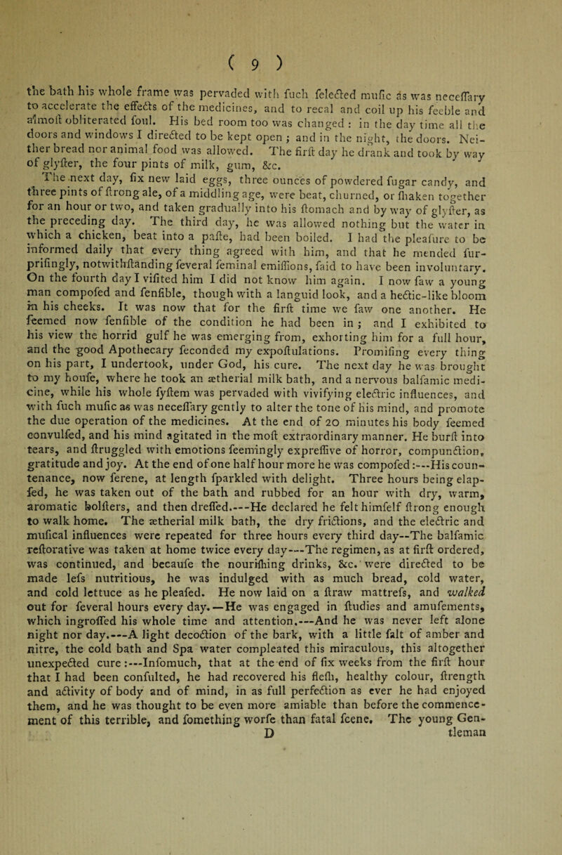 the bath his whole frame was pervaded with fuch felefted mufic as was neceflary ^ accelerate the eftedts of the medicines, and to recal and coil up his feeble and a'lmoil; obliterated foul. His bed room too was changed : in the day time all the doors and windows I directed to be kept open ; and in the night, the doors. Nei¬ ther bread nor animal food was allowed. The firft day he drank and took by way of glyfter, the four pints of milk, gum, &c. i he next day, fix new laid eggs, three ounces of powdered fugar candy, and three pints of flrong ale, of a middling age, were beat, churned, or fhaken together for an hour or two, and taken gradually into his ftomach and by way of glyfter, as the preceding day. The third day, he was allowed nothing but the water in which a chicken, beat into a pafte, had been boiled. I had the pleafure to be informed daily that every thing agreed with him, and that he mended fur- prifingly, notwithstanding feveral feminal emilfions, faid to have been involuntary. On the fourth day I vifited him I did not know him again. I now faw a young man compofed and fenfible, though with a languid look, and a hedlic-like bloom in his cheeks. It was now that for the firft time we faw one another. He feemed now fenfible of the condition he had been in ; and I exhibited to his view the horrid gulf he was emerging from, exhorting him for a full hour, and the good Apothecary feconded my expoftulations. Promifing every thing on his part, I undertook, under God, his cure. The next day he was brought to my houfe, where he took an setherial milk bath, and a nervous balfamic medi¬ cine, while his whole fyftem was pervaded with vivifying eledtric influences, and with fuch mufic as was neceflary gently to alter the tone of his mind, and promote the due operation of the medicines. At the end of 20 minutes his body feemed eonvulfed, and his mind agitated in the moft extraordinary manner. He burft into tears, and ftruggled with emotions feemingly expreflive of horror, compundlion, gratitude and joy. At the end of one half hour more he was compofedHis coun¬ tenance, now ferene, at length fparkled with delight. Three hours being elap- fed, he was taken out of the bath and rubbed for an hour with dry, warm, aromatic bolfters, and then drefled.—He declared he felthimfelf flrong enough to walk home. The setherial milk bath, the dry fridtions, and the eledlric and mufical influences were repeated for three hours every third day—The balfamic reftorative was taken at home twice every day—The regimen, as at firft ordered, was continued, and becaufe the nourifhing drinks, &c* were diredled to be made lefs nutritious, he was indulged with as much bread, cold water, and cold lettuce as he pleafed. He now laid on a ft raw mattrefs, and walked out for feveral hours every day.—He was engaged in ftudies and amufements, which ingroffed his whole time and attention.—And he was never left alone night nor day.—A light decodtion of the bark, with a little fait of amber and nitre, the cold bath and Spa water compleated this miraculous, this altogether unexpedted cure Infomuch, that at the end of fix weeks from the firft hour that I had been confulted, he had recovered his fiefli, healthy colour, ftrength and adlivity of body and of mind, in as full perfedtion as ever he had enjoyed them, and he was thought to be even more amiable than before the commence¬ ment of this terrible, and fomething worfe than fatal feene. The young Gen- D tleman