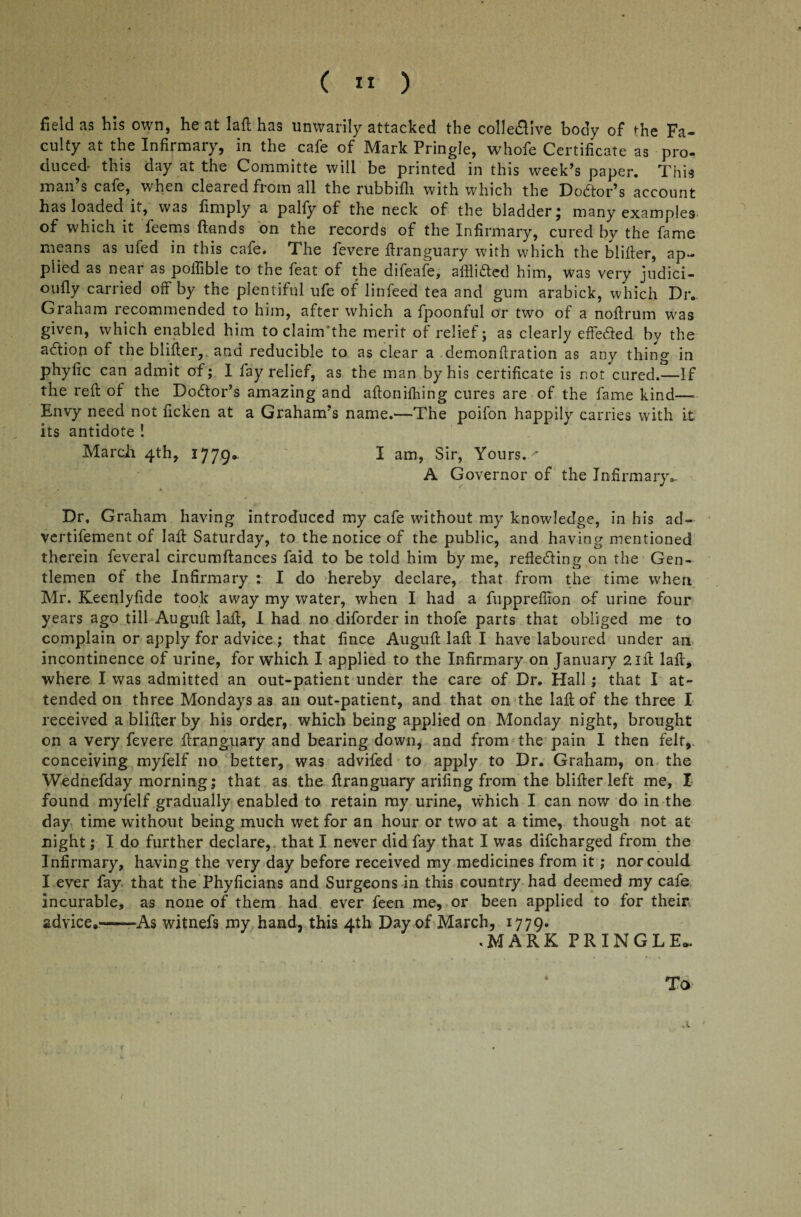 field as his own, he at laft has unwarily attacked the collective body of the Fa¬ culty at the Infirmary, in the cafe of Mark Pringle, whofe Certificate as pro¬ duced- this day at the Committe will be printed in this week’s paper. This man’s cafe, when cleared from all the rubbifii with which the Doctor’s account has loaded if, was finiply a palfy of the neck of the bladder* many examples of which it feems (lands on the records of the Infirmary, cured by the fame means as ufed in this cafe. The fevere ftranguary with which the blifter, ap¬ plied as near as poifible to the feat of the difeafe, afflicted him, was very judici- oufly carried off by the plentiful ufe of linfeed tea and gum arabick, which Dr- Graham recommended to him, after which a fpoonful or two of a noffrum was given, which enabled him to clainTthe merit of relief; as clearly effeted by the adion of the blifler, and reducible to as clear a demonftration as any thing in phyfic can admit of; I fay relief, as the man by his certificate is not cured.—If the reft of the Dodor’s amazing and aftoniftiing cures are of the fame kind— Envy need not ficken at a Graham’s name.—The poifon happilv carries with it its antidote ! March 4th, ^ 779• I am, Sir, Yours. ' A Governor of the Infirmary- Dr, Graham having introduced my cafe without my knowledge, in his ad- vertifement of laft Saturday, to the notice of the public, and having mentioned therein feveral circumftances faid to be told him by me, reflecting on the Gen¬ tlemen of the Infirmary : I do hereby declare, that from the time when Mr. Keenlyfide took away my water, when I had a fuppreffion of urine four years ago till Auguft laft, I had no diforder in thofe parts that obliged me to complain or apply for advice; that fince Auguft laft I have laboured under an incontinence of urine, for which I applied to the Infirmary on January 21ft laft, where I was admitted an out-patient under the care of Dr. Hall; that I at¬ tended on three Mondays as an out-patient, and that on the laft of the three I received a blifter by his order, which being applied on Monday night, brought on a very fevere ftranguary and bearing down, and from the pain I then felt, conceiving myfelf no better, was advifed to apply to Dr. Graham, on the Wednefday morning; that as the ftranguary arifing from the blifter left me, I found myfelf gradually enabled to retain my urine, which I can now do in the day time without being much wet for an hour or two at a time, though not at night; I do further declare, that I never did fay that I was difcharged from the Infirmary, having the very day before received my medicines from it; nor could I ever fay that the Phyficians and Surgeons in this country had deemed my cafe incurable, as none of them had ever feen me, or been applied to for their advice.—As witnefs my hand, this 4th Day of March, 1779. .MARK PRINGLE.. To