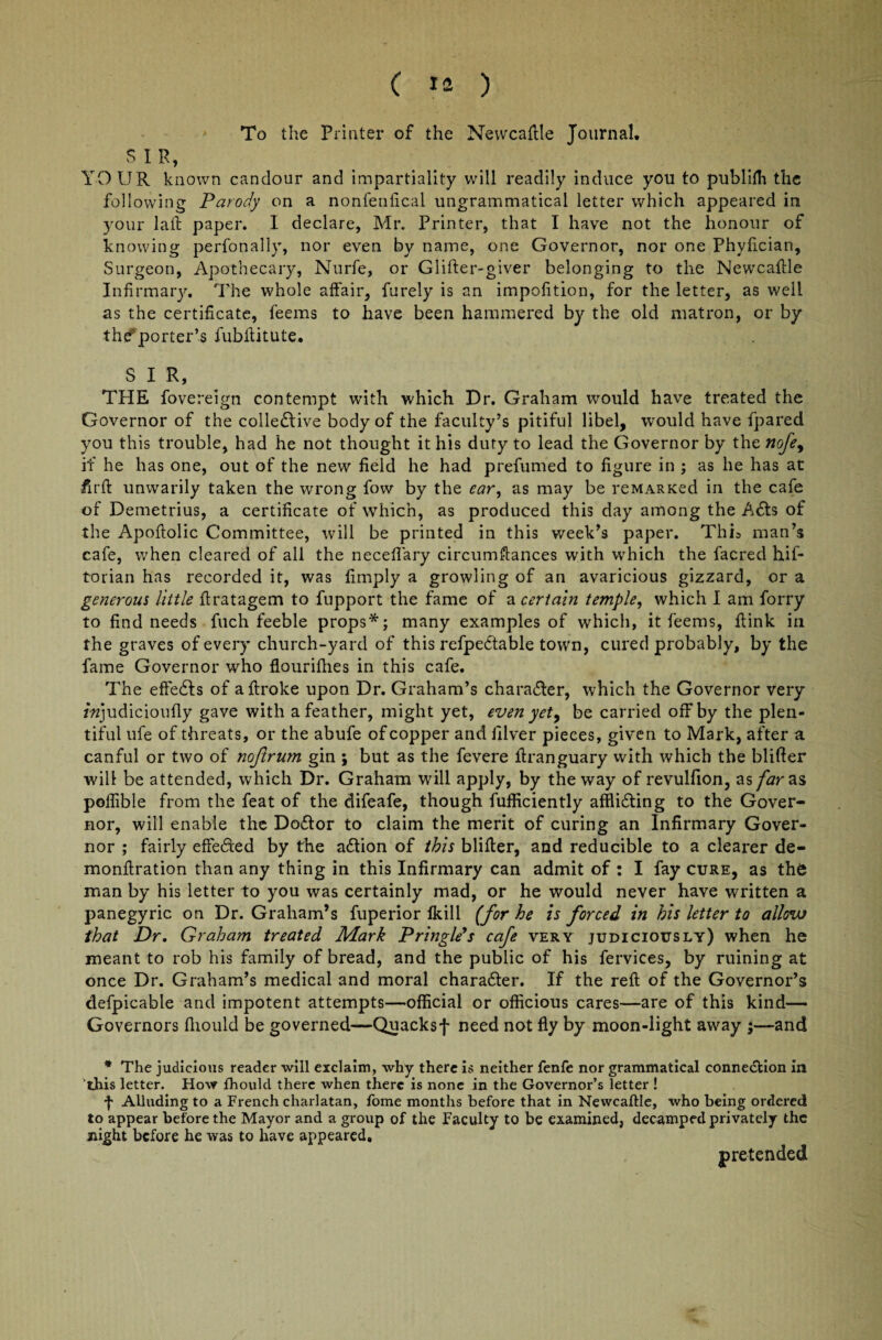 To the Printer of the Newcaftle Tournal. SIR, YOUR known candour and impartiality will readily induce you to publifh the following Parody on a nonfenlical ungrammatical letter which appeared in your la ft paper. 1 declare, Mr. Printer, that I have not the honour of knowing perfonally, nor even by name, one Governor, nor one Phyfician, Surgeon, Apothecary, Nurfe, or Glifter-giver belonging to the Newcaftle Infirmary. The whole affair, furely is an impofition, for the letter, as well as the certificate, feems to have been hammered by the old matron, or by the*porter’s fubftitute. SIR, THE fovereign contempt with which Dr. Graham would have treated the Governor of the colleftive body of the faculty’s pitiful libel, would have fpared you this trouble, had he not thought it his duty to lead the Governor by the nofe, if he has one, out of the new field he had prefumed to figure in ; as he has at firft unwarily taken the wrong fow by the ear, as may be reMARKed in the cafe of Demetrius, a certificate of which, as produced this day among the A£ts of the Apoftolic Committee, will be printed in this week’s paper. This man’s cafe, when cleared of all the neceffary circumftances with which the facred hif- torian has recorded it, was limply a growling of an avaricious gizzard, or a generous little ftratagem to fupport the fame of a certain temple, which I am forry to find needs fuch feeble props*; many examples of which, it feems, ftink in the graves of every church-yard of this refpettable town, cured probably, by the fame Governor who flourifhes in this cafe. The effects of aftroke upon Dr. Graham’s character, which the Governor very fwjudicioufly gave with a feather, might yet, even yet, be carried off by the plen¬ tiful ufe of threats, or the abufe of copper and filver pieces, given to Mark, after a. canful or two of nojlrum gin ; but as the fevere ftranguary with which the blifter will be attended, which Dr. Graham will apply, by the way of revulfion, as far as poffible from the feat of the difeafe, though fufficiently affli&ing to the Gover¬ nor, will enable the Doftor to claim the merit of curing an Infirmary Gover¬ nor ; fairly effe&ed by the action of this blifter, and reducible to a clearer de- monftration than any thing in this Infirmary can admit of : I fay cure, as thfc man by his letter to you was certainly mad, or he would never have written a panegyric on Dr. Graham’s fuperior fkill (for he is forced in his letter to allow that Dr. Graham treated Mark Pringle’s cafe very judiciously) when he meant to rob his family of bread, and the public of his fervices, by ruining at once Dr. Graham’s medical and moral character. If the reft of the Governor’s defpicable and impotent attempts—official or officious cares—are of this kind— Governors fhould be governed—Quacksf need not fly by moon-light away ;—and * The judicious reader will exclaim, why there is neither fenfe nor grammatical conne&ion in this letter. How fhould there when there is none in the Governor’s letter ! f Alluding to a French charlatan, fome months before that in Newcaftle, who being ordered to appear before the Mayor and a group of the Faculty to be examined, decamped privately the night before he was to have appeared, pretended