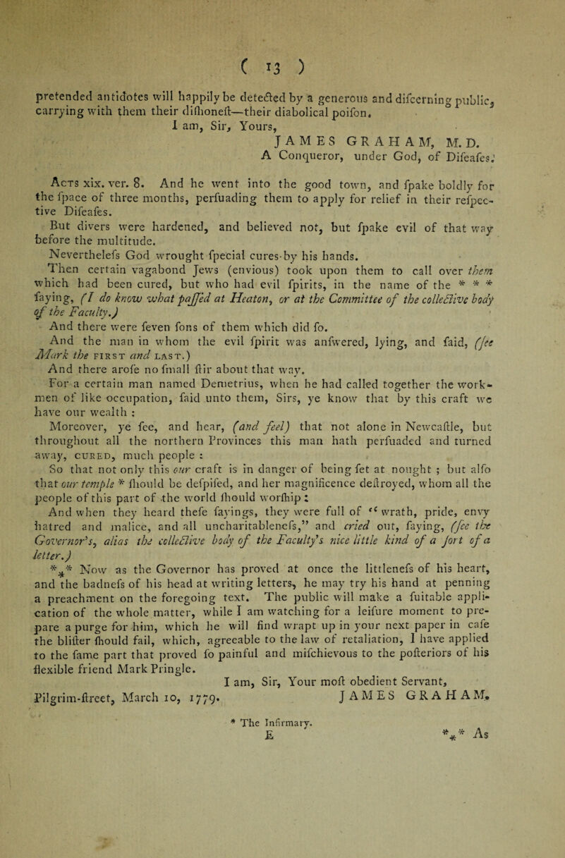 pretended antidotes will happily be detected by a generous and difcermng public3 carrying with them their diftioneft—their diabolical poifon, I am, Sir, Yours, JAMES GRAHAM, M. D. A Conqueror, under God, of Difeafes; Acts xix. ver. 8. And he went into the good town, and fpake boldly for the fpace of three months, perfuading them to apply for relief in their respec¬ tive Difeafes. But divers were hardened, and believed not, but fpake evil of that way- before the multitude. Neverthelefs God wrought fpecial cures-by his hands. Then certain vagabond Jews (envious) took upon them to call over them which had been cured, but who had evil fpirits, in the name of the * * * faying, (l do know what pajjed at Heaton, or at the Committee of the colledlivc body of the Faculty.) And there were feveti fons of them which did fo. And the man in whom the evil fpirit was anfwered, lying, and faid, (Jee Mark the first and last.) And there arofe nofmall fiir about that way. For a certain man named Demetrius, when he had called together the work¬ men of like occupation, faid unto them, Sirs, ye know that by this craft we have our wealth : Moreover, ye fee, and hear, (and feel) that not alone in Newcaftle, but throughout, all the northern Provinces this man hath perfuaded and turned away, cured, much people : So that not only this our craft is in danger of being fet at nought ; but alfo that our temple * fhould be defpifed, and her magnificence defiroyed, whom all the people of this part of the world fhould worfhip ; And when they heard thefe facings, they were full of <e wrath, pride, envy hatred and malice, and all uncharitablenefs,” and cried out, faying, (fee the Governor's, alias the colleclive body of the Faculty's nice little kind of a Jort of a letter.) *Now as the Governor has proved at once the littlenefs of his heart, and the badnefs of his head at writing letters, he may try his hand at penning a preachment on the foregoing text. The public will make a fuitable appli¬ cation of the whole matter, while I am watching for a leifure moment to pre¬ pare a purge for him, which he will find wrapt up in your next paper in cafe the blifier fhould fail, which, agreeable to the law of retaliation, I have applied to the fame part that proved fo painful and mifehievous to the pofieriors of his flexible friend Mark Pringle. I am, Sir, Your moil: obedient Servant, Pilgrim-ftreet, March io, 1779. JAMES GRAHAMp * The Infirmary. £ *** As