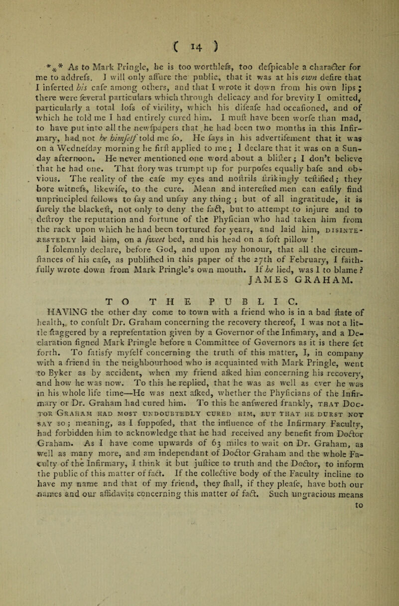 *** As to Mark Pringle, be is too worthlefs, too defpicable a character for me to addrefs. J will only allure the public, that it was at his own defire that I inferted his cafe among others, and that I wrote it down from his own lips ; there were feveral particulars which through delicacy and for brevity I omitted, particularly a total lofs of virility, which his difeafe had occalioned, and of which he told me I had entirely cured him. I mull have been worfe than mad, to have put into all the newfpcipers that he had been two months in this Infir¬ mary', had not he himjelf told me fo. He fays in his advertifement that it was on a Wednefday morning he fit'll applied to me; I declare that it was on a Sun¬ day afternoon. He never mentioned one word about a binder; I don’t believe that he had one. That llory was trurnpt up for purpofes equally bafe and ob- . vious. The reality of the cafe my eyes and nollrils ilrikingly teftified ; they bore witnefs, likewife, to the cure. Mean and interefted men can ealily find unprincipled fellows to fay and unfay any thing ; but of all ingratitude, it is Purely the blacked:, not only to deny the fad, but to attempt to injure and to dellroy the reputation and fortune of the Phyfician who had taken him from the rack upon which he had been tortured for years, and laid him, disinte¬ restedly laid him, on a fwcet bed, and his head on a foft pillow ! I folemnly declare, before God, and upon my honour, that all the circum- flances of his cafe, as publifhed in this paper of the 27th of February, I faith¬ fully wrote down from Mark Pringle’s own mouth. If he lied, was 1 to blame ? JAMES GRAHAM. TO THE PUBLIC. HAVING the other day come to town with a friend who is in a bad Hate of health, to confult Dr. Graham concerning the recovery thereof, I was not a lit¬ tle daggered by a reprefentation given by a Governor of the Infimary, and a De¬ claration figned Mark Pringle before a Committee of Governors as it is there fet forth. To fatisfy myfelf concerning the truth of this matter, I, in company with a friend in the neighbourhood who is acquainted with Mark Pringle, went to Byker as by accident, when my friend afked him concerning his recover)', -and how he was now. To this he replied, that he was as well as ever he was in his whole life time—He was next alked, whether the Phyficians of the Infir¬ mary or Dr. Graham had cured him. To this he anfwered frankly, that Doc¬ tor Graham had most undoubtedly cured him, but that he durst not •say so ; meaning, as I fuppofed, that the influence of the Infirmary Faculty, had forbidden him to acknowledge that he had received any benefit from Doctor Graham. As I have come upwards of 63 miles to wait on Dr. Graham, as well as many more, and am independant of Dodor Graham and the whole Fa¬ culty of the Infirmary, I think it but juftice to truth and the Dodor, to inform the public of this matter of fa£t. If the coliedive body of the Faculty incline to have my name and that of my friend, they fhall, if they pleafe, have both our names and our affidavits concerning this matter of fad:. Such ungracious means to /