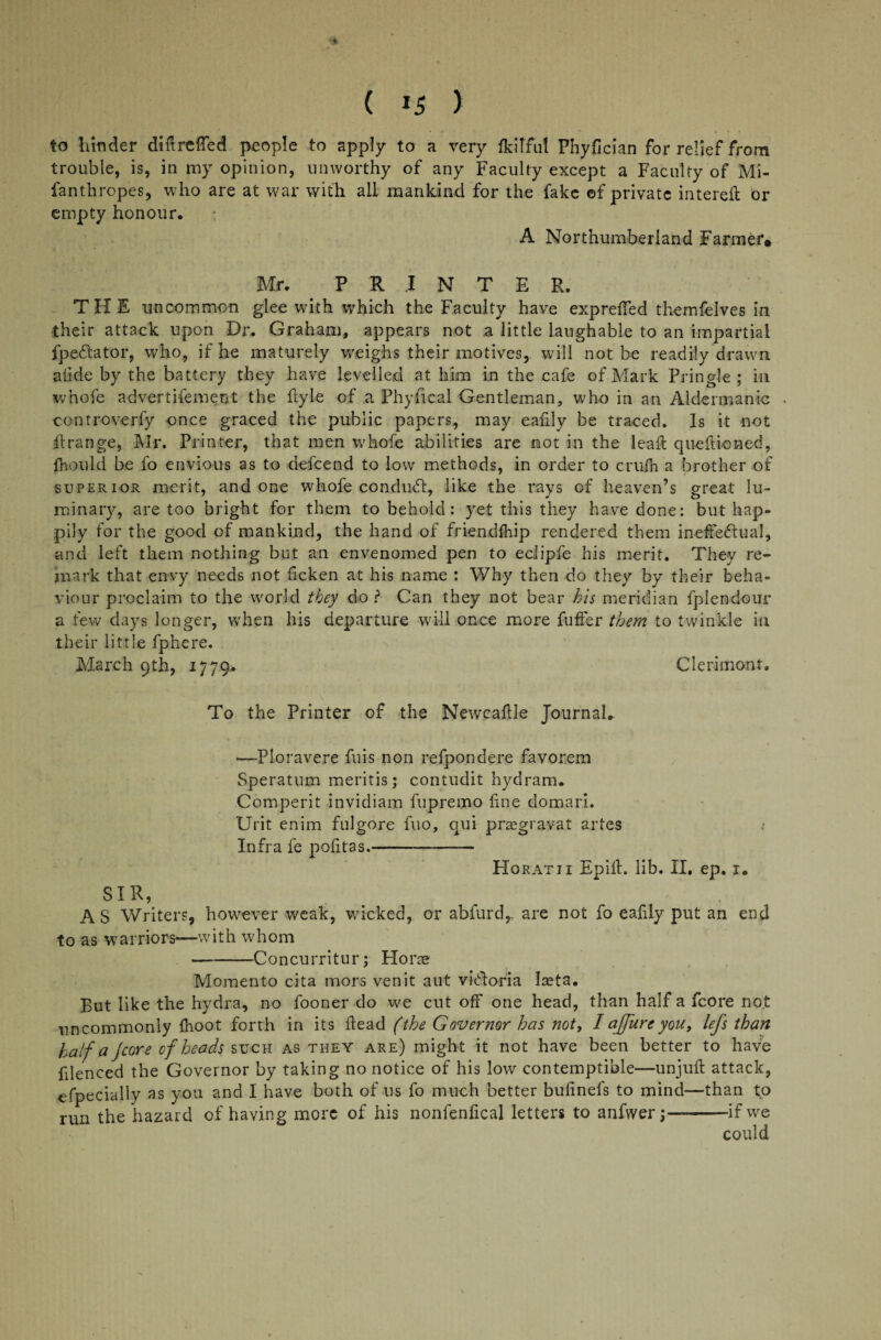 * ( IS ) to hinder diftreffed people to apply to a very IkiTful Phyfician for relief from trouble, is, in my opinion, unworthy of any Faculty except a Faculty of Mi- fanthropes, who are at war with all mankind for the fake of private intereft br empty honour. A Northumberland Farmer* Mr. PRINTER. THE uncommon glee with which the Faculty have expreiTed themfelves in their attack upon Dr. Graham, appears not a little laughable to an impartial fpe&ator, who, if he maturely weighs their motives, will not be readily drawn aiide by the battery they have levelled at him in the cafe of Mark Pringle; in whole advertifement the ftyle of a Phyfical Gentleman, who in an Aldermanic controverfy once graced the public papers, may eafdy be traced. Is it not ilrange, Mr. Printer, that men whofe abilities are not in the leaf! questioned, fhould be fo envious as to defeend to low methods, in order to crufh a brother of superior merit, and one whofe conduct, like the rays of heaven’s great lu¬ minary, are too bright for them to behold: yet this they have done: but hap¬ pily for the good of mankind, the hand of friendfhip rendered them ineffectual, and left them nothing but an envenomed pen to eclipfe his merit. They re¬ mark that envy needs not ficken at his name : Why then do they by their beha¬ viour proclaim to the world they do ? Can they not bear his meridian fplendour a few days longer, when his departure will once more fuffer them to twinkle in their little Sphere. March 9th, 1779. Clerimont. To the Printer of the Newcaflle Journal. —Pioravere fills non refpondere favorem Speratum meritis; contudit hydram. Comperit invidiam fupremo fine domari. Urit enim fulgore fuo, qui praegravat artes Infra fe politas.- Horatii Epill. lib. II. ep. 1. SIR, AS Writers, however weak, wicked, or abfurd,, are not fo eafily put an end to as warriors—with whom —-Concurritur; Hone Momento cita mors venit aut vidloria laeta. But like the hydra, no fooner do we cut off one head, than half a fcore not uncommonly {hoot forth in its ftead (the Governor has not, I affure you, lefs than half a jeore of heads such as they are) might it not have been better to have filenced the Governor by taking no notice of his low contemptible—unjult attack, efpecially as you and I have both of us fo much better bufinefs to mind—than to run the hazard of having more of his nonfenfical letters to anfwerj—--if we could