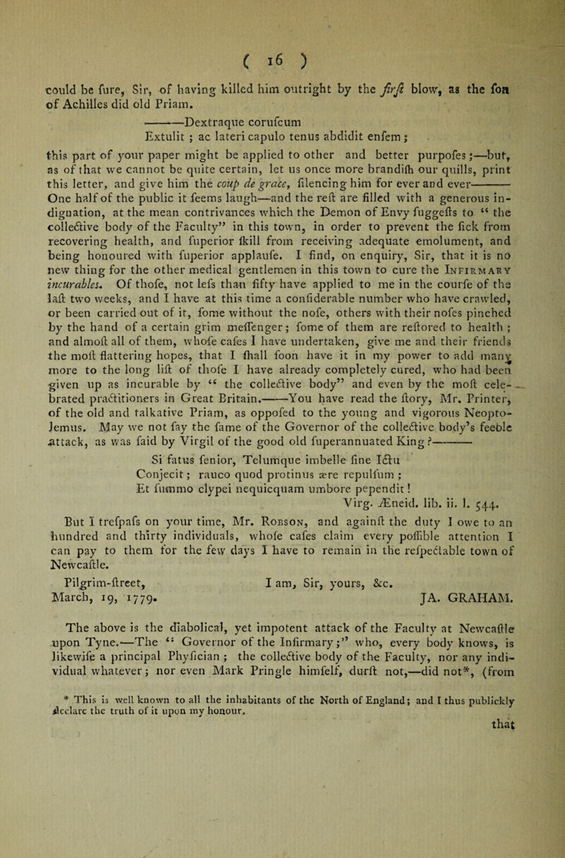 could be fure, Sir, of having killed him outright by the Jirft blow, as the foa of Achilles did old Priam. -—Dextraque corufcum Extulit ; ac lateri capulo tenus abdidit enfem ; this part of your paper might be applied to other and better purpofes-but, as of that we cannot be quite certain, let us once more brandilh our quills, print this letter, and give him the coup de grace, filencing him for ever and ever—-- One half of the public it feems laugh—and the reft are filled with a generous in¬ dignation, at the mean contrivances which the Demon of Envy fuggefts to “ the coliedive body of the Faculty” in this town, in order to prevent the Tick from recovering health, and fuperior fkill from receiving adequate emolument, and being honoured with fuperior applaufe. I find, on enquiry, Sir, that it is no new thing for the other medical gentlemen in this town to cure the Infirmary incurables. Of thofe, not lefs than fifty have applied to me in the courfe of the laft two weeks, and I have at this time a confiderable number who have crawled, or been carried out of it, fome without the nofe, others with their nofes pinched by the hand of a certain grim meftenger ; fome of them are reftored to health ; and almoft all of them, whofe cafes I have undertaken, give me and their friends the moll flattering hopes, that I fhall foon have it in my power to add manj more to the long lift of thofe I have already completely cured, who had been •given up as incurable by the coliedive body” and even by the moft cele- . brated praditioners in Great Britain.-You have read the ftory, Mr. Printer, of the old and talkative Priam, as oppofed to the young and vigorous Neopto- lemus. May we not fay the fame of the Governor of the coliedive body’s feeble .attack, as was faid by Virgil of the good old fuperannuated King ?—-- Si fatus fenior, Telumque imbelle fine Idu Conjecit; rauco quod protinus sere repulfum ; Et fnmmo clypei nequicquam umbore pependit! Virg. jEneid. lib. ii. 1. 544. But I trefpafs on your time, Mr. Robson, and again ft the duty I owe to an hundred and thirty individuals, whofe cafes claim every poffible attention I can pay to them for the few days I have to remain in the refpedable town of Newcaftle. Pilgrim-ftreet, I am. Sir, yours, &c. March, 19, 1779. JA. GRAHAM. The above is the diabolical, yet impotent attack of the Faculty at Newcaftle upon Tyne.—The i: Governor of the Infirmary;’’ who, every body knows, is likewife a principal Phyfician ; the colledive body of the Faculty, nor any indi¬ vidual whatever; nor even Mark Pringle himfelf, durft not,—did not*, (from * This is well known to all the inhabitants of the North of England; and I thus publickly declare the truth of it upon my honour. that