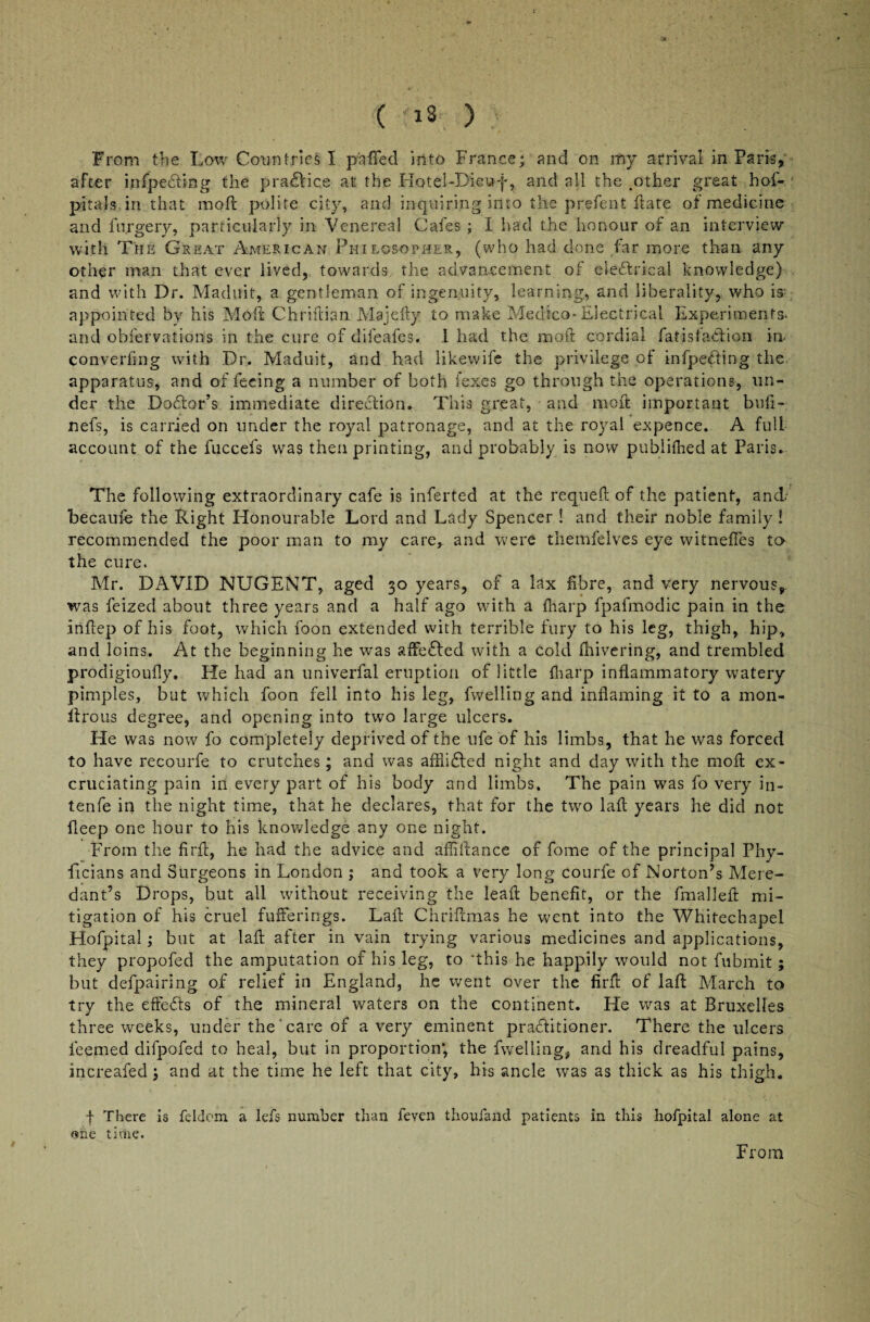 From the Low Countries I puffed into France* and on my arrival in Paris, after infpecting the practice at the Hotel-Dieuf, and all the .other great hof- pitals in that moll polite city, and inquiring into the prefent hate of medicine and forgery, particularly in Venerea! Cafes; I had the honour of an interview with The Great American Philosopher, (who had done far more than any oth^r man that ever lived, towards the advancement of electrical knowledge) and with Dr. Maduit, a gentleman of ingenuity, learning, and liberality, who is- appointed by his Mo ft Chriftian Majefty to make Medico-Electrical Experiments- and obfervations in the cure of difeafes. 1 had the rxioft cordial fat is faction in- con verfing with Dr. Maduit, and had likewife the privilege of infpecting the apparatus, and of feeing a number of both fexes go through the operations, un¬ der the Doctor’s immediate direction. This great, and rnoft important bufi™ nefs, is carried on under the royal patronage, and at the royal expence. A full account of the fuccefs was then printing, and probably is now publifhed at Paris. The following extraordinary cafe is inferted at the requeft of the patient, and.- becaufe the Right Honourable Lord and Lady Spencer ! and their noble family ! recommended the poor man to my care, and were themfelves eye witnefles to the cure. Mr. DAVID NUGENT, aged 30 years, of a lax fibre, and very nervous, was feized about three years and a half ago with a fharp fpafmodic pain in the iriftep of his foot, which foon extended with terrible fury to his leg, thigh, hip, and loins. At the beginning he was affeCled with a cold fhivering, and trembled prodigioufly. He had an univerfal eruption of little fharp inflammatory watery pimples, but which foon fell into his leg, fwelling and inflaming it to a mon- llrous degree, and opening into two large ulcers. He was now7 fo completely deprived of the life of his limbs, that he was forced to have recourfe to crutches; and was affliCled night and day with the moft ex¬ cruciating pain in every part of his body and limbs. The pain was fo very in- tenfe in the night time, that he declares, that for the twro lafl years he did not deep one hour to his knowledge any one night. From the firft, he had the advice and afiiftance of fome of the principal Phy- ficians and Surgeons in London ; and took a very long courfe of Norton’s Mere- dant’s Drops, but all without receiving the lead benefit, or the fmalleft mi¬ tigation of his cruel fufferings. Lad Chriftmas he went into the Whitechapel Hofpital; but at lafl after in vain trying various medicines and applications, they propofed the amputation of his leg, to 'this he happily would not fubmit; but defpairing of relief in England, he went over the firfl of lafl March to try the effects of the mineral waters on the continent. He was at Bruxelles three weeks, under the care of a very eminent practitioner. There the ulcers ieemed difpofed to heal, but in proportion*, the fwelling, and his dreadful pains, increafedj and at the time he left that city, his ancle was as thick as his thigh. f There is feldom a lefs number than feven thoufand patients in this hofpital alone at one time. From