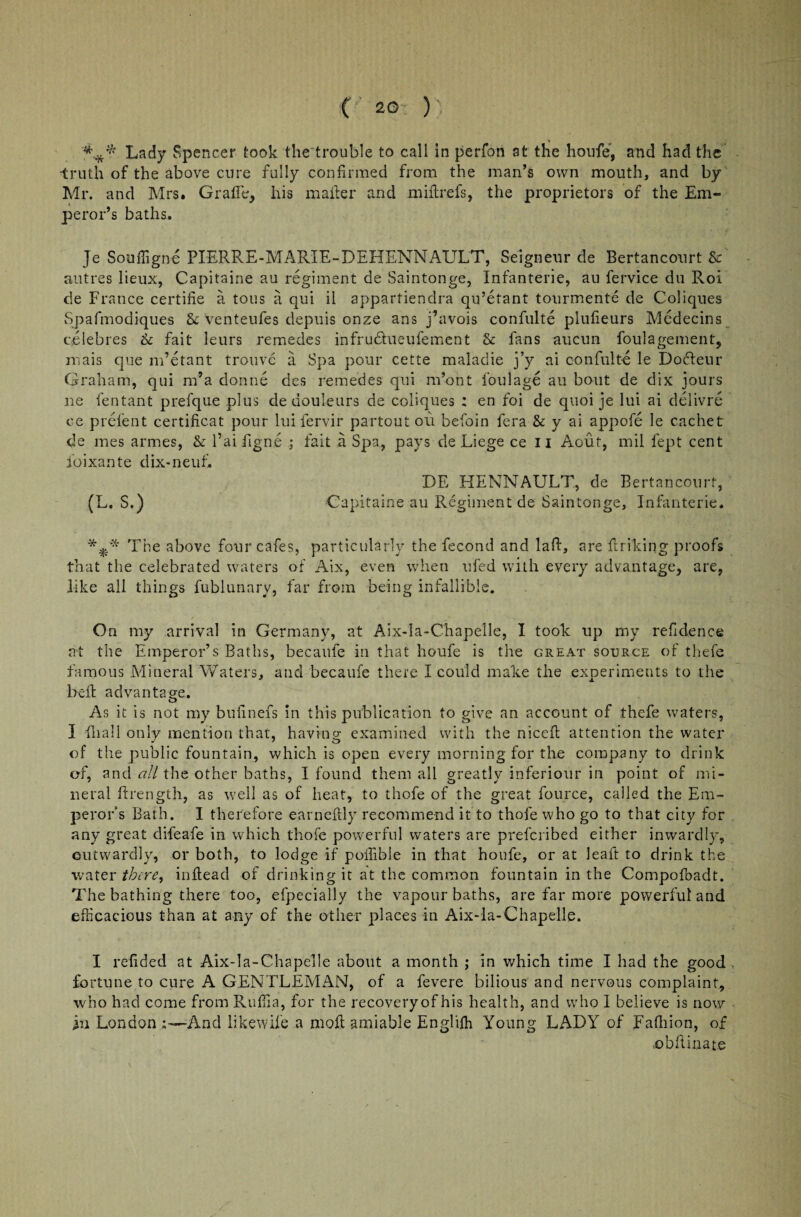 ( 20- ) Lady Spencer took the trouble to call in perfon at the houfe, and had the •truth of the above cure fully confirmed from the man’s own mouth, and by Mr. and Mrs. Grade, his mailer and miftrefs, the proprietors of the Em¬ peror’s baths. Je Souffigne PIERRE-MARIE-DEHENNALTLT, Seigneur de Bertancourt Sc autres lieux, Capitaine au regiment de Saintonge, Infanterie, au fervice du Roi de France certifie a tons a qui il appartiendra qu’etant tourmente de Coliques Spafmodiques & venteufes depuis onze ans j’avois confulte pludeurs Medecins celebres Sc fait leurs remedes infrudhieufement Sc fans aucun foulagement, mais que m’etant trouve a Spa pour cette maladie j’y ai confult-e le Dofteur Graham, qui m’a donne des remedes qui m’ont foul age au bout de dix jours lie fentant prefque plus de douleurs de coliques : en foi de quoi je lui ai delivre ce prefent certificat pour lui fervir partoutou befoin fera Sc y ai appofe le cachet de mes armes, & l’aifigne ; fait a Spa, pays de Liege ce 11 Aout, mil fept cent ioixante dix-neuf. DE HENNAULT, de Bertancourt, (L. S.) Capitaine au Regiment de Saintonge, Infanterie. The above four cafes, particularly the fecond and laff, are ftriking proofs that the celebrated waters of Aix, even when ufed with every advantage, are, like all things fublunary, far from being infallible. On my arrival in Germany, at Aix-la-Chapelle, I took up my refidence at the Emperor’s Baths, becaule in that houfe is the great source of thefe famous Mineral Waters, and becaufe there I could make the experiments to the bell advantage. As it is not my bufmefs in this publication to give an account of thefe waters, I Hi all only mention that, having examined with the nicefl attention the water of the public fountain, which is open every morning for the company to drink of, and all the other baths, I found them all greatly inferiour in point of mi¬ neral ftrength, as well as of heat, to thofe of the great fource, called the Em¬ peror s Bath. I therefore earnedly recommend it to thofe who go to that city for any great difeafe in which thofe powerful waters are preferibed either inwardly, outwardly, or both, to lodge if poffible in that houfe, or at leaft to drink the water there, inftead of drinking it at the common fountain in the Compofbadt. The bathing there too, efpecially the vapour baths, are far more powerful and efficacious than at any of the other places in Aix-la-Chapelle. I redded at Aix-la-Chapelle about a month ; in which time I had the good fortune to cure A GENTLEMAN, of a fevere bilious and nervous complaint, who had come from Ruffia, for the recovery of his health, and who I believe is now in London And likewife a mod; amiable Engliffi Young LADY of Fafhion, of •obflinate