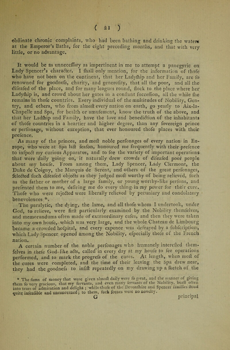 ©bftinate chronic complaints, who had been bathing and drinking the waters at the Emperor’s Baths, for the eight preceding months, and that with very- little, or no advantage. It would be as unnecefTary as impertinent in me to attempt a panegyric on Lady Spencer’s charader. I fhall only mention, for the information of thofe who have not been on the continent, that her Ladylhip and her Family, are fo renowned for goodnefs, charity, and generofity, that all the poor, and all the difeafed of the place, and for many leagues round, flock to the place where her Ladyfhip is, and crowd about her gates in a confrant fucceflion, all the while flie remains in thofe countries. Every individual of the multitudes of Nobility, Gen¬ try, and others, who from almofl: every nation on earth, go yearly to Aix-la- Chapelle and Spa, for health or amufement, know the truth of the above, and that her Ladftiip and Family, have the love and benedidion of the inhabitants of thofe countries in a heartier and higher degree, than any fovereign prince or perfonage, without exception, that ever honoured thofe places with their prefence. As many of the princes, and moll noble perfonages of every nation in Eu¬ rope, who were at Spa laid feafon, honoured me frequently with their prefence to infped my curious Apparatus, and to fee the variety of important operations that were daily going on, it naturally drew crowds of difeafed poor people about my houfe. From among them, Lady Spencer, Lady Clermont, the Duke de Coigny, the Marquis de Serent, and others of the great perfonages, feleded fuch difeafed objeds as they judged moft worthy of being relieved, inch as the father or mother of a large family, or young worthy-like perfons, and prefented them to me, defiring me do every thing, in my power for their cure. Thofe who were rejeded were liberally relieved by pecuniary and condolatory benevolences The paralytic, the dying, the lame, and all thofe whom I undertook, under God, to relieve, were firfi: particularly examined by the Nobility themfelves, and memorandums often made of extraordinary cafes, and then they were taken into my own houfe,* which was very large, and the whole Chateau de Limbourg became a crowded hofpital, and every expence was defrayed by a fubfeription, •which Lady Spencer opened among the Nobility, efpecially thofe of the French nation. A certain number of the noble perfonages who humanely interefled them- felves in thefe GodTike ads, called in every day at my houfe to lee operations performed, and to mark the progrefs of the cures. At length, when moil of the cures were completed, and the time of their leaving the Spa drew near, they had the goodnefs to infift repeatedly on my drawing up a iketch of the * The fums of money that were given almofl daily were fo great, and the manner of giving them fo very gracious, that my fervants, and even many fervants of the Nobility, burft often into tears of admiration and delight ; while thofe of the Devonfhire and Spencer families flood quite infenfible and unconcerned; to them, fuch fccnes were no noveit}. G principal