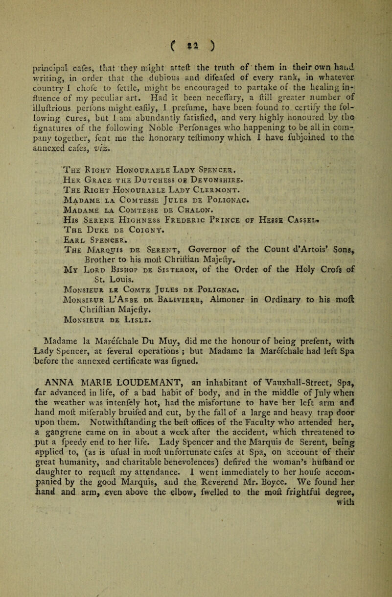 ( 82 ) principal cafes, that they might atteft the truth of -them in their own hand writing, in order that the dubious and difeafed of every rank, in whatever country I chofe to fettle, might be encouraged to partake of the healing in¬ fluence of my peculiar art. Had it been neceflary, a dill greater number of illuftrious perfons might eafily, I prefume, have been found to certify the fol¬ lowing cures, but I am abundantly fatisfied, and very highly honoured by the fignatures of the following Noble Perfonages who happening to be all in com¬ pany together, fent me the honorary tedimony which I have fubjoined to the annexed cafes, viz-* The Right Honourable Lady Spencer. Her Grace the Dutchess or Devonshire. The Right Honourable Lady Clermont. Madame la Comtesse Jules de Polignac. Madame la Comtesse de Chalon. His Serene Highness Frederic Prince of Hesse Cass el-. The Duke de Coigny. Earl Spencer. The Marquis de Serent, Governor of the Count d’Artois* Sons, Brother to his moll Chrillian Majedy. My Lord Bishop de Sisteron, of the Order of the Holy Crofs of St. Louis. Monsieur le Comte Jules de Polignac. Monsieur L’Abbe de Baliviere, Almoner in Ordinary to his moR Chrillian Majelly. Monsieur de Lisle. Madame la Marefchale Du Muy, did me the honour of being prefent, with Lady Spencer, at feveral operations ; blit Madame la Marefchale had left Spa before the annexed certificate was figned. ANNA MARIE LOUDEMANT, an inhabitant of Vauxhall-Street, Spa, far advanced in life, of a bad habit of body, and in the middle of July when the weather was intenfely hot, had the misfortune to have her left arm and hand moll miferably bruifed and cut, by the fall of a large and heavy trap door upon them. Notwithflanding the bed offices of the Faculty who attended her, a gangrene came on in about a week after the accident, which threatened to put a fpeedy end to her life. Lady Spencer and the Marquis de Serent, being applied to, (as is ufual in mod unfortunate cafes at Spa, on account of their great humanity, and charitable benevolences) dedred the woman’s hulband or daughter to requell my attendance. I went immediately to her houfe accom¬ panied by the good Marquis, and the Reverend Mr. Boyce. We found her hand and arm, even above the elbow, fwelled to the mod frightful degree, with