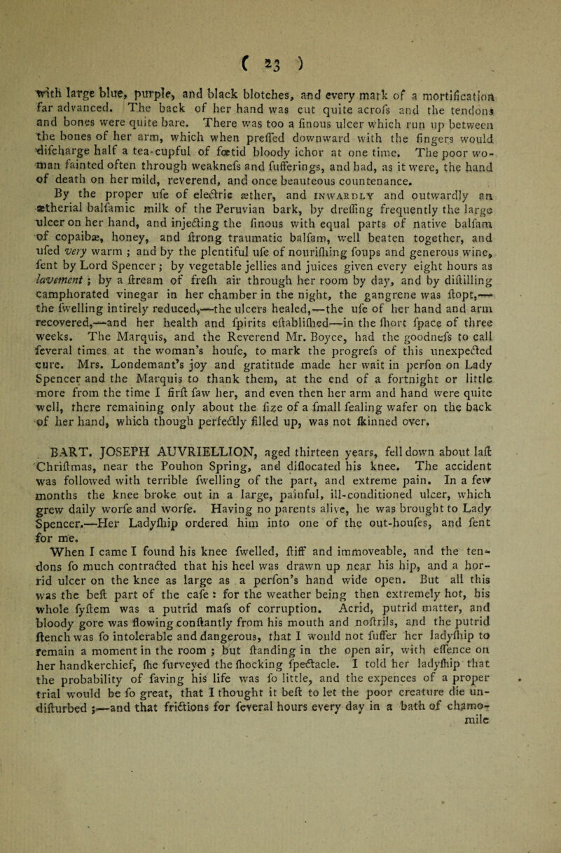 with large blue, purple, and black blotches, and every mark of a mortification far advanced. The back of her hand was cut quite acrofs and the tendons and bones were quite bare. There was too a finous ulcer Which run up between the bones of her arm, which when preffed downward with the fingers would difcharge half a tea-cupful of fics tid bloody ichor at onetime. The poor wo¬ man fainted often through weaknefs and fufferings, and had, as it were, the hand of death on her mild, reverend, and once beauteous countenance. By the proper ufe of eleCtric aether, and inwardly and outwardly an aetherial balfamic milk of the Peruvian bark, by dreiling frequently the large ulcer on her hand, and injecting the finous with equal parts of native balfam of copaibas, honey, and ftrong traumatic balfam, well beaten together, and ufed very warm ; and by the plentiful ufe of nourifhing foups and generous wine, fent by Lord Spencer; by vegetable jellies and juices given every eight hours as lavement ; by a flream of frefh air through her room by day, and by diddling camphorated vinegar in her chamber in the night, the gangrene was flopt,— the fwelling intirely reduced,*—the ulcers healed,—the ufe of her hand and arm recovered,—and her health and fpirits edablifhed—in the fhort fpace of three weeks. The Marquis, and the Reverend Mr. Boyce, had the goodnefs to call feveral times at the woman’s houfe, to mark the progrefs of this unexpected cure. Mrs. Londemant’s joy and gratitude made her wait in perfon on Lady Spencer and the Marquis to thank them, at the end of a fortnight or little more from the time I firlt faw her, and even then her arm and hand were quite well, there remaining only about the fize of a fmall fealing wafer on the back of her hand, which though perfectly filled up, was not fkinned over. BART, JOSEPH AUVRIELLION, aged thirteen years, fell down about laft Chriftmas, near the Pouhon Spring, and diflocated his knee. The accident was followed with terrible fwelling of the part, and extreme pain. In a few months the knee broke out in a large, painful, ill-conditioned ulcer, which grew daily worfe and worfe. Having no parents alive, he was brought to Lady Spencer.—Her Ladyfhip ordered him into one of the out-houfes, and fent for me. When I came I found his knee fwelled, fliff and immoveable, and the ten-*- dons fo much contracted that his heel was drawn up near his hip, and a hor¬ rid ulcer on the knee as large as a perfon’s hand wide open. But all this was the belt part of the cafe : for the weather being then extremely hot, his whole fyftem was a putrid mafs of corruption. Acrid, putrid matter, and bloody gore was flowing conftantly from his mouth and noftrils, and the putrid ftenchwas fo intolerable and dangerous, that I would not fuffer her ladyfhip to remain a moment in the room ; but (landing in the open air, with effence on her handkerchief, {he furveved the (hocking fpe&acle. I told her ladyfhip that the probability of faving his life was fo little, and the expences of a proper trial would be fo great, that I thought it beft to let the poor creature die un- diflurbed ;—and that friCtions for feveral hours every day in a bath of chamo¬ mile
