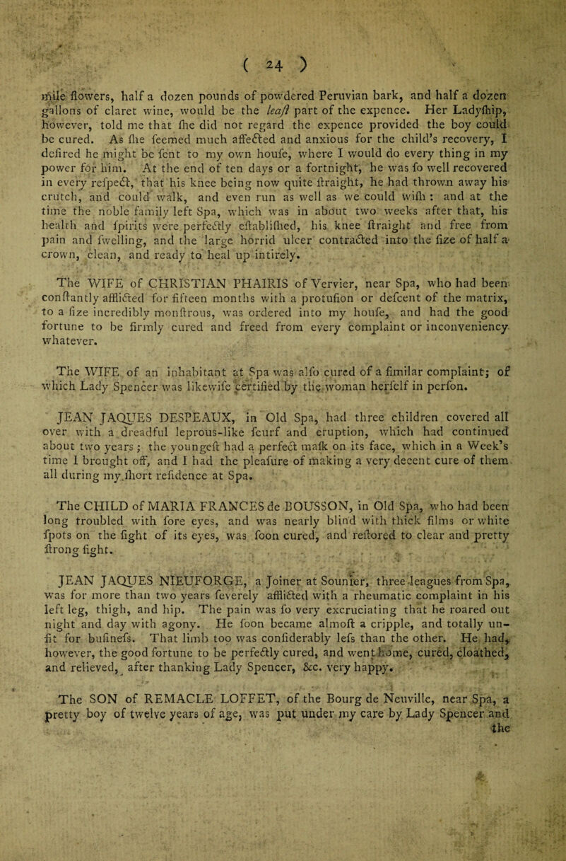 mile flowers, half a dozen pounds of powdered Peruvian bark, and half a dozen gallons of claret wine, would be the leaft part of the expence. Her Ladyfhip, however, told me that fhe did not regard the expence provided the boy could be cured. As (lie feeme’d much affected and anxious for the child’s recovery, I defired he might be fent to my own houfe, where I would do every thing in my power for him. At the end of ten days or a fortnight, he was fo well recovered in every refpedf, that his knee being now quite flraight, he had thrown away his crutch, and could walk, and even run as well as we could wifh : and at the time the noble family left Spa, which was in about two weeks after that, his health and fpirits were perfectly eftablifhed, his knee ftraig'nt and free from pain and fwelling, and the large horrid ulcer contra&ed into the fize of half a- crown, clean, and ready to heal up intirely. The WIFE of CHRISTIAN PHAIRIS of Vervier, near Spa, who had been- conflantly afflidted for fifteen months with a protufion or defcent of the matrix, to a fize incredibly monftrous, was ordered into my houfe, and had the good fortune to be firmly cured and freed from every complaint or inconveniency whatever. The WIFE of an inhabitant at Spa was alfo cured of a fimilar complaint; of which Lady Spencer was likewife certified by tli<? woman herfelf in perfon. JEAN JAQUES DESPEAUX, in Old Spa, had three children covered all over with a dreadful leprous-like fcurf and eruption, which had continued about two years; the youngefl had a perfect mafk on its face, which in a Week’s time 1 brought off, and I had the pleafure of making a very decent cure of them, all during myjliort refidence at Spa. The CHILD of MARIA FRANCES de BOUSSON, in Old Spa, who had been long troubled with fore eyes, and was nearly blind with thick films or white fpots on the fight of its eyes, was foon cured, and reflored to clear and pretty ftrong fight. JEAN JAQUES NIEUFORGE, a Joiner at Sounier, three leagues from Spa,, was for more than two years feverely afflidled with a rheumatic complaint in his left leg, thigh, and hip. The pain was fo very excruciating that he roared out night and day with agony. He foon became almoft a cripple, and totally un¬ fit for bufinefs. That limb too was confiderably lefs than the other. He had,, however, the good fortune to be perfedtly cured, and went home, cured, cloathed,, and relieved, after thanking Lady Spencer, &c. very happy. The SON of REMAC-LE LOFFET, of the Bourg de Neuville, near Spa, a pretty boy of twelve years of age, was put under my care by Lady Spencer and the