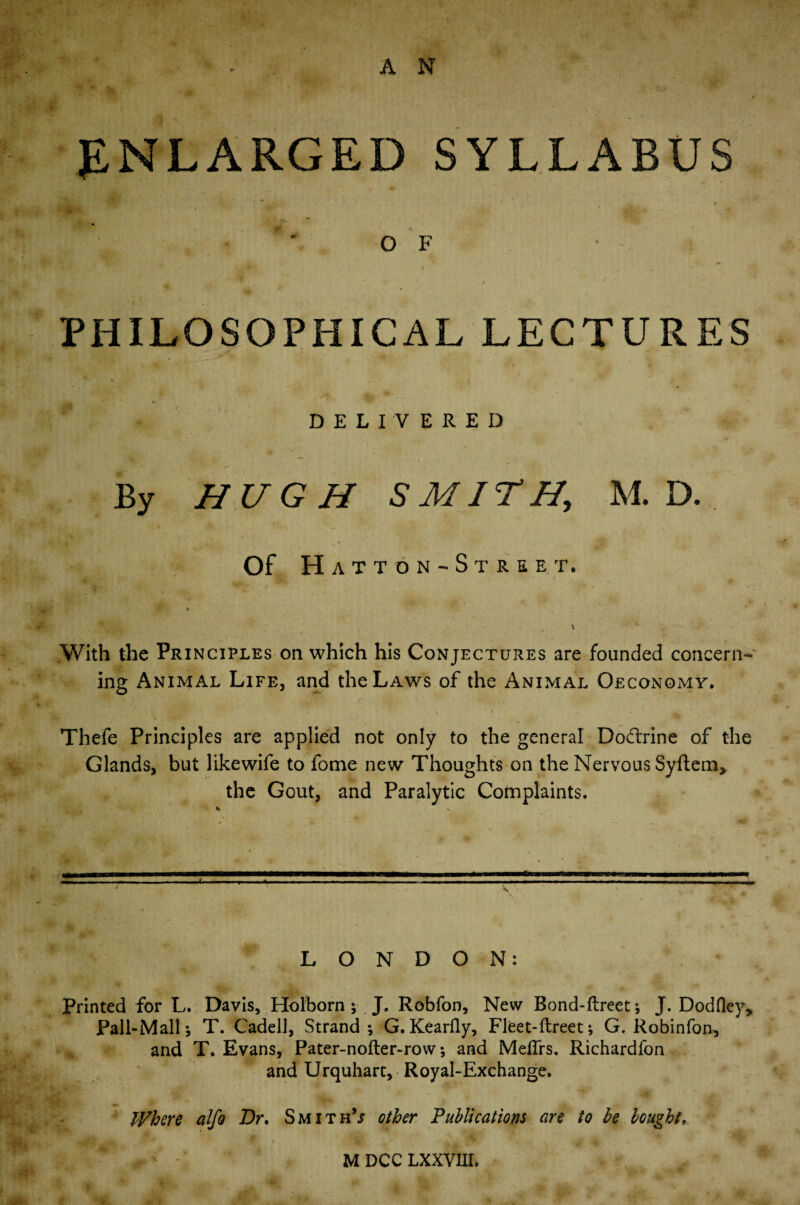 A N ENLARGED SYLLABUS ' O F ’ PHILOSOPHICAL LECTURES DELIVERED By HUGH SMITH, M. D. Of Hatt on-Street. With the Principles on which his Conjectures are founded concern¬ ing Animal Life, and the Laws of the Animal Oeconomy. • • ■ I , _ • ' A l 'i' * 1 f * Thefe Principles are applied not only to the general Dodxine of the Glands, but likewife to fome new Thoughts on the Nervous Syftem* the Gout, and Paralytic Complaints. j. - LONDON: Printed for L. Davis, Holborn * J, Robfon, New Bond-ftreet; J. Dodfley, Pall-Mall; T. Cadell, Strand; G. Kearfly, Fleet-ftreet; G. Robinfon^ and T. Evans, Pater-nofter-row; and MefTrs. Richardfon and Urquharc, Royal-Exchange. Where alfo Dr, Smiths other Publications are to be bought.