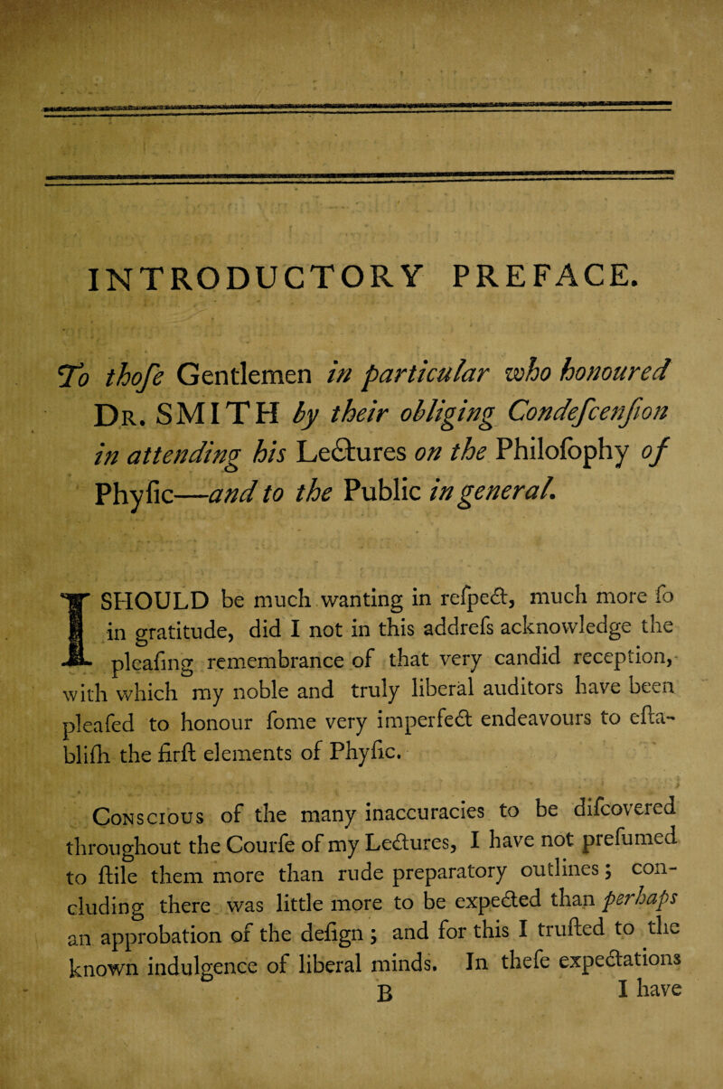 INTRODUCTORY PREFACE. * , ■ ' 0 „ . To thofe Gentlemen in particular who honoured Dr. SMITH by their obliging Condefcenfion in attending his Lectures on the Philofbphy of Phyfic— -and to the Public in general I SHOULD be much wanting in refped, much more fo in gratitude, did I not in this addrefs acknowledge the pleafing remembrance of that very candid reception, - with which my noble and truly liberal auditois have been pleafed to honour fome very imperfed endeavours to efta- blifh the find elements of Phyfic. Conscious of the many inaccuracies to be difcovered throughout the Courfe of my Ledures, I have not prefumed to ftile them more than rude preparatory outlines; con¬ cluding there was little more to be expeded than perhaps an approbation of the defign j and for this I trufted to tE known indulgence of liberal minds. In thefe expedatioii3 B I have