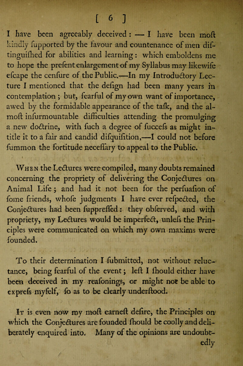 I have been agreeably deceived : — I have been moft kindly fupported by the favour and countenance of men dif- tinguifhed for abilities and learning: which emboldens me to hope the prefent enlargement of my Syllabus may likewife efcape the cenfure of the Public.—In my Introdudory Lec¬ ture I mentioned that the defign had been many years in contemplation; but, fearful of my own want of importance, awed by the formidable appearance of the talk, and the al- moft infurmountable difficulties attending the promulging a new dodrine, with fuch a degree of fuccefs as might in¬ title it to a fair and candid difquifition,—I could not before fummon the fortitude neceffary to appeal to the Public. When the Ledures were compiled, many doubts remained concerning the propriety of delivering the Conjedures on Animal Life; and had it not been for the perfuafion of fome friends, whofe judgments I have ever refpeded, the Conjedures had been fupprefled: they obferved, and with propriety, my Ledures would be imperfed, unlefs the Prin¬ ciples were communicated on which my own maxims were founded. To their determination I fubmitted, not without reluc¬ tance, being fearful of the event; left I ffiould either have been deceived in my reafonings, or might not be able to exprefs myfelf, fo as to be clearly underftood. It is even now my moft earneft defire, the Principles on which the Conjedures are founded ffiould be coolly and deli¬ berately enquired into. Many of the opinions are undoubt-