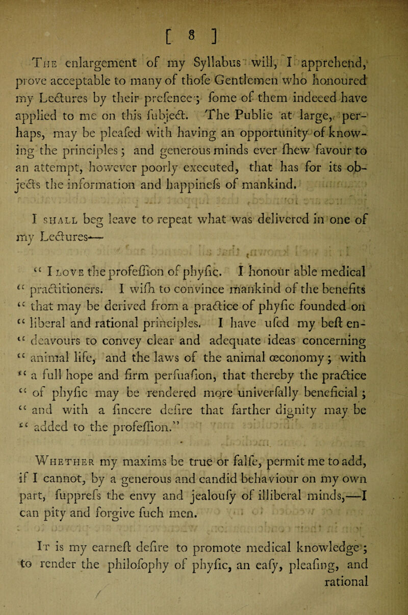 . ' [ 8 ] The enlargement of my Syllabus will, I apprehend, prove acceptable to many of thofe Gentlemen who honoured my Lectures by their prefence'; fome of them indeeed have applied to me on this fubjedt. The Public at large, per¬ haps, may be pleafed with having an opportunity of know¬ ing the principles; and generous minds ever fhew favour to an attempt, however poorly executed, that has for its ob¬ jects the information and happinefis of mankind. I shall beg leave to repeat what was delivered in one of my Lectures-—• *' f. r k~* fHih I “ I love theprofeffion of phyfic. I honour able medical £t practitioners. 1 with to convince mankind of the benefits ££ that may be derived from a practice of phyfic founded on c£ liberal and rational principles. I have ufed my beft en- “ deavours to convey clear and adequate ideas concerning “ animal life, and the laws of the animal oeconomy; with ,£ a full hope and firm perfuafion, that thereby the pradfice ££ of phyfic may be rendered more univerfally beneficial; / t 44 and with a fincere defire that farther dignity may be » - » w ££ added to the profeffion.” Whether my maxims be true or falfe, permit me to add, if I cannot, by a generous and candid behaviour on my own part, fupprefs the envy and jealoufy of illiberal minds,—I can pity and forgive fuch men. • • • •’ It is my earned: defire to promote medical knowledge ; to render the philofophy of phyfic, an eafy, pleafing, and rational