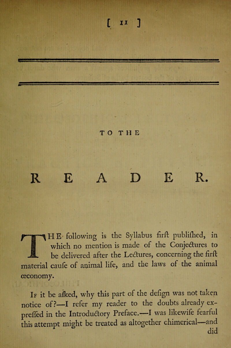 TO THE / S \ * TH E following is the Syllabus firft publifhed, in which no mention is made of the Conjectures to be delivered after the Le chi res, concerning the firft material caufe of animal life, and the laws of the animal (Economy. If it be aiked, why this part of the defign was not taken notice of?—I refer my reader to the doubts already ex- prefied in the Introductory Preface.—I was likewife fearful this attempt might be treated as altogether chimerical—and did