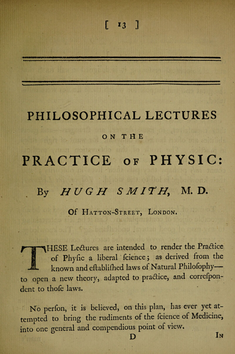 O N T H E t PRACTICE of PHYSIC: By HUGH SMITH, M. D. Of Hatton-Street, London. « ** f-ljr-^HESE Lectures are intended to render the Pra&ice I of Phyfic a liberal fcience; as derived from the known and eftablifhed laws of Natural Philofophy to open a new theory, adapted to practice, and correfpon- dent to thofe laws. No perfon, it is believed, on this plan, has ever yet at¬ tempted to bring the rudiments of the fcience of Medicine, into one general and compendious point of view. D In