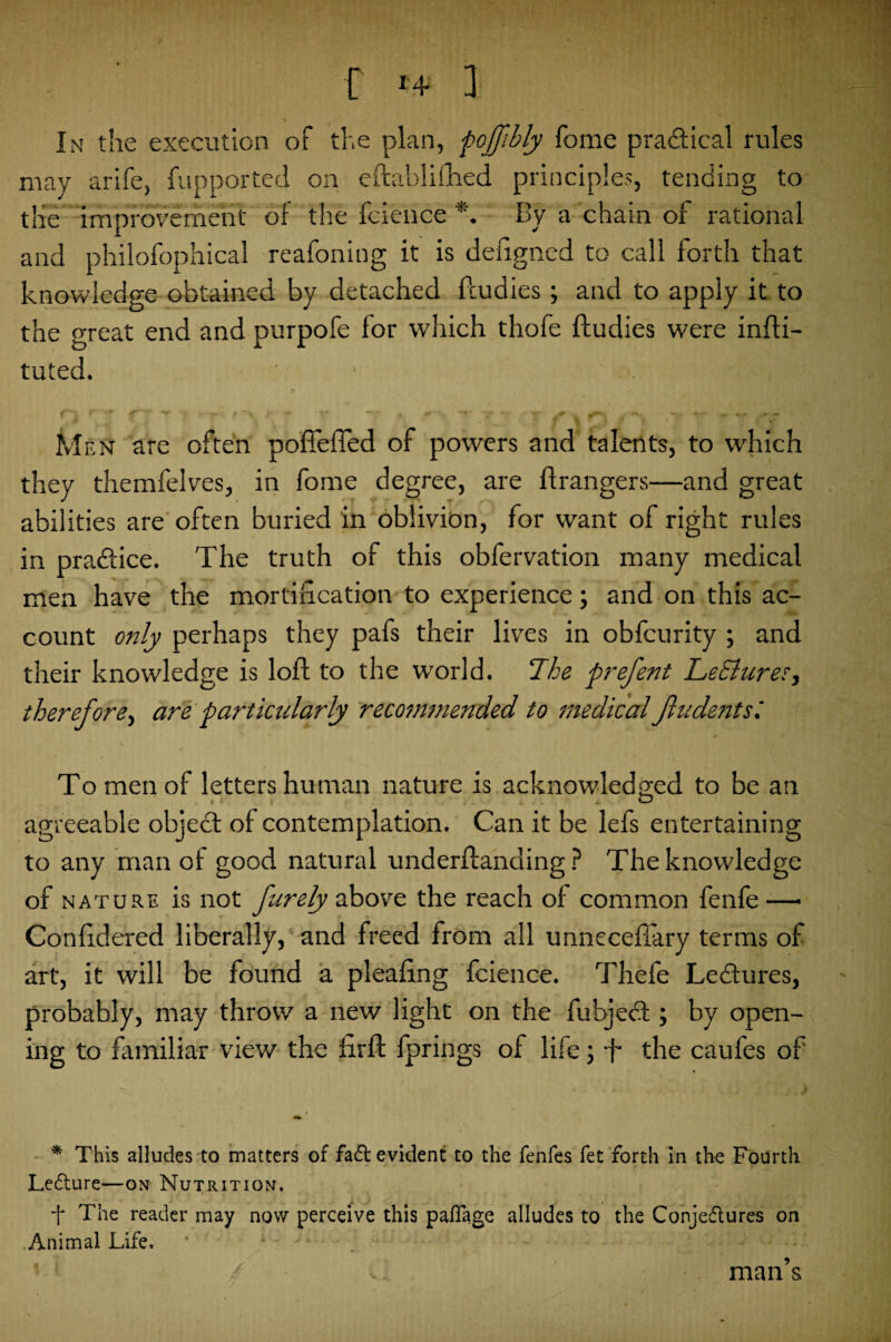 r >+ a In the execution of the plan, pojjibly fome pra&ieal rules may arife, fupported on eftablifhed principles, tending to the improvement of the fejeuce By a chain of rational and philofophical reafoning it is defigned to call forth that knowledge obtained by detached fcudies ; and to apply it to the great end and purpofe for which thofe ftudies were infti- tuted. 1 '' >.v jj.TM- aft ■ • Men are often poffefied of powers and talents, to which they themfelves, in forne degree, are Grangers—and great abilities are often buried in oblivion, for want of right rules in practice. The truth of this obfervation many medical men have the mortification to experience; and on this ac¬ count only perhaps they pafs their lives in obfcurity ; and their knowledge is lofl to the world. The prefent LeSlures, therefore, are particularly recommended to medicalJludentsl To men of letters human nature is acknowledged to be an agreeable object of contemplation. Can it be lefs entertaining to any man of good natural underflanding ? The knowledge of nature is not furely above the reach of common fenfe—• Confidered liberally, and freed from all unneceffary terms of art, it will be found a pleafing fcience. Thefe Letkures, probably, may throw a new light on the fubjedl; by open¬ ing to familiar view the firft fprings of life; -f the caufes of * This alludes to matters of faft evident to the fenfes fet forth in the Fourth LeCture—on Nutrition. -f The reader may now perceive this paffage alludes to the Conjectures on Animal Life. man s