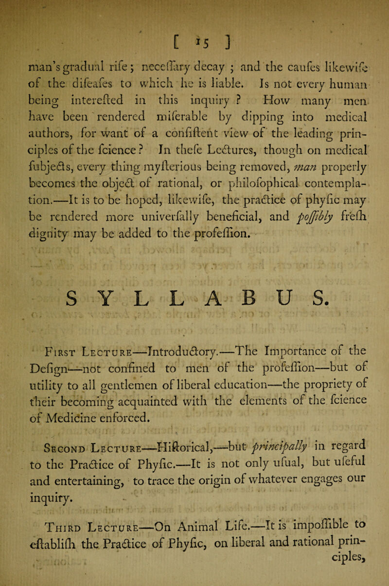 man’s gradual rife; necdTary decay ; and the caufes likewife of the difeafes to which he is liable. Is not every human being interested in this inquiry ? How many men have been rendered miferable by dipping into medical authors, for want of a confident view of the leading prin¬ ciples of the fcience ? In thefe Lectures, though on medical fubje&s, every thing myilerious being removed, man properly becomes the object ot rational, or philofophical contempla¬ tion.—It is to be hoped, like wife, the practice of phyfic may be rendered more univerfaliy beneficial, and pojfibly fr'efh dignity may be added to the profefiion. SYLLABUS. First Lecture—Tntrodudory.-—The Importance of the Defign—not confined to men of the profefiion—but of utility to all gentlemen of liberal education—the propriety of their becoming acquainted with the elements of the fcience of Medicine enforced. Second Lecture—-Hiftorical,-—but principally in regard to the Practice of Phyfic.—-It is not only ufual, but ufeful and entertaining, to trace the origin of whatever engages our inquiry. <: •: ■ :•*)' 1 ' • •- 0/ /•: : ‘ .4 Third Lecture—On Animal Life.—It is impoffible to eftablifli the Practice of Phyfic, on liberal and rational prin¬ ciples,