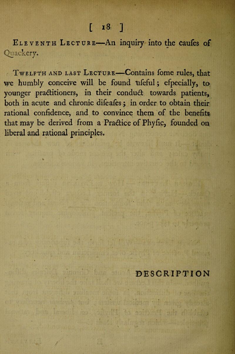 Eleventh Lecture—An inquiry into the caufes of Qu ackery. Twelfth and last Lecture—Contains fome rules, that we humbly conceive will be found tifeful; efpecially, to younger practitioners, in their condud towards patients, both in acute and chronic difeafes; in order to obtain their rational confidence, and to convince them of the benefits that may be derived from a Pradice of Phyfic, founded on liberal and rational principles. DESCRIPTION