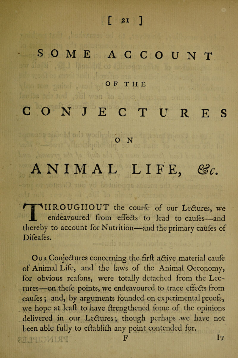 SOME ACCOUNT OF THE ' * -■ i ji s. ' • ► . , , * ’.p _ t • ■* CONJECTURES O N ’ i )_ ' f ANIMAL LIFE, fife. THROUGHOUT the courfe of our Lectures, we endeavoured from effects to lead to caufes—and thereby to account for Nutrition—and the primary caufes of Difeafes. Our Conjectures concerning the firft active material caule of Animal Life, and the laws of the Animal Oeconomy, for obvious reafons, were totally detached from the Lec¬ tures—on thefe points, we endeavoured to trace effects from caufes; and, by arguments founded on experimental proofs, we hope at leaft to have ftrengthened forne of the opinions delivered in our Lectures; though perhaps -we have not been able fully to eftablifh any point contended for.