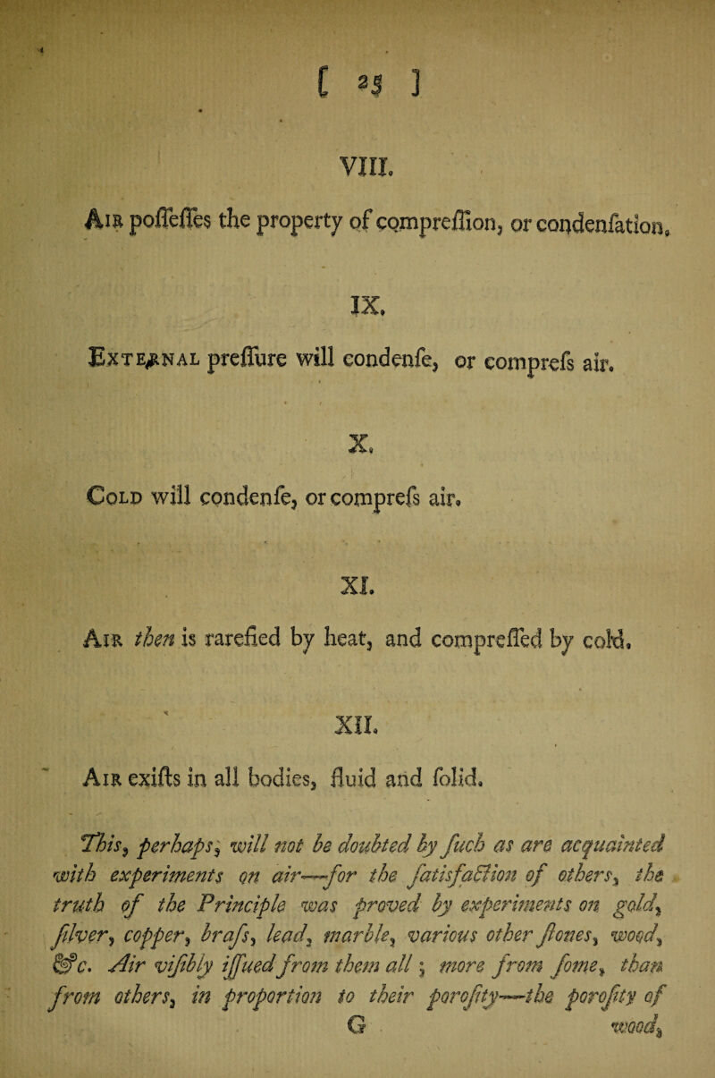 ■< l 2$ 1 VIII. 4m poileffes the property of comprefiloru or coqdenfation, IX. External preffure will eondenfe, or eomprefs air. X. ' i Cold will eondenfe, or eomprefs air. XI. Air then is rarefied by heat, and comprefled by cold. XII. / Am exifts in all bodies, fluid and folid. This, perhaps, will not be doubted by fucb as are acquainted with experiments on air—-for the fatisfadlion of others% the truth of the Principle was proved by experiments on gold, fiver, copper, hr aft, lead, marble, various other fones, wood, &C. Air vifibiy if tied from them all; more from fome, than from others, in proportion to their porofty-—the porofty of G - wood.