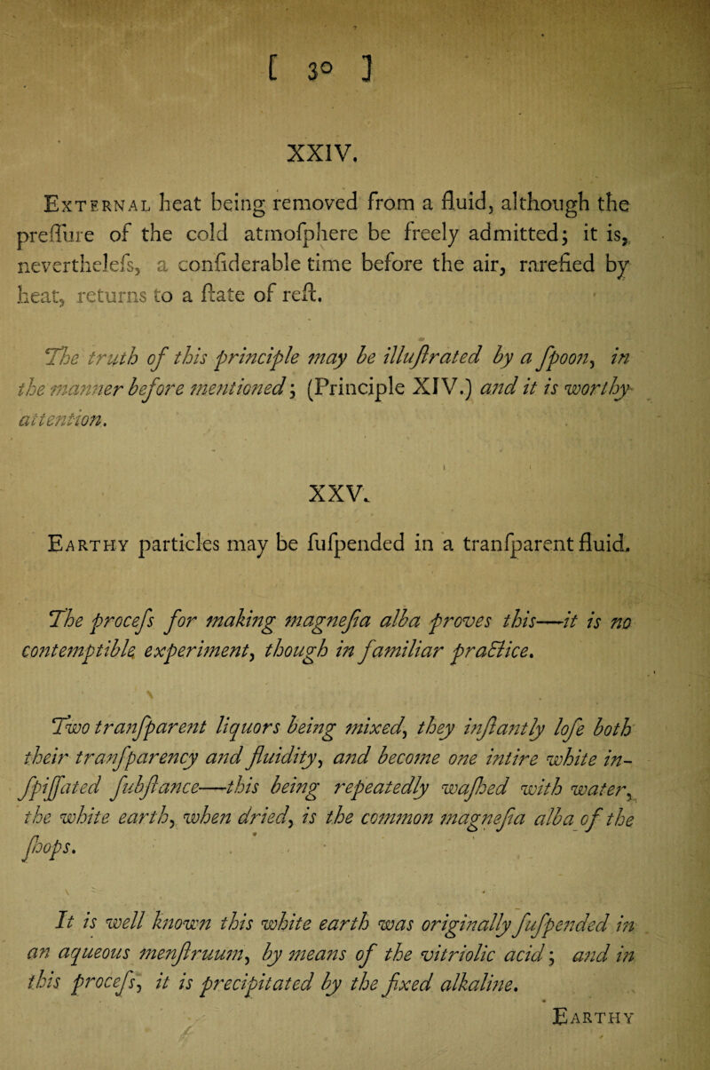 ?■ C 3° ] XXIV. External heat being removed from a fluid, although the preflure of the cold atrnofphere be freely admitted; it is, neverthelefs, a confiderable time before the air, rarefied by heat, returns to a ftate of refl. 'The truth of this principle may be illuflrated by a fpoon, in the manner before mentioned; (Principle XIV.) and it is worthy- attention. ' J t i ' t t V XXV. Earthy particles may be fufpended in a tranfparent fluid, The procefs for making magnefia alba proves this—it is no contemptible experiment^ though in familiar practice. \ Two tranfparent liquors being mixed, they inflantly lofe both their tranfparency and fluidity, and become one intire white in- fpiffated fubflance—this being repeatedly wafloed with water, the white earth, when dried, is the common magnefia alba of the JJoops. . . ‘ y ' *• 4 It is well known this white earth was originally fufpended in an aqueous menflruum, by means of the vitriolic acid; and in this procefs, it is precipitated by the flxed alkaline. Earthy