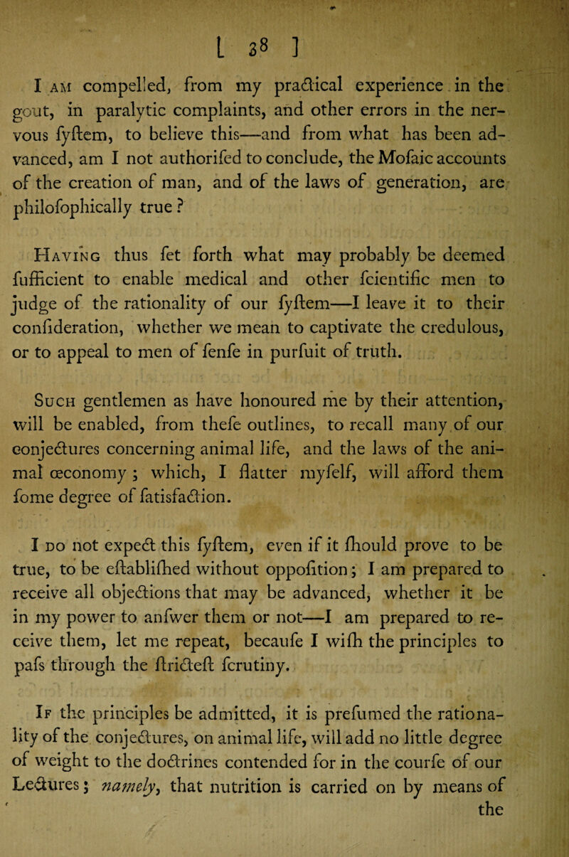 I am compelled, from my practical experience in the gout, in paralytic complaints, and other errors in the ner¬ vous fyftem, to believe this—and from what has been ad¬ vanced, am I not authorifed to conclude, the Mofaic accounts of the creation of man, and of the laws of generation, are philofophically true ? * ■ * ■ z .]*• H aving thus fet forth what may probably be deemed fufficient to enable medical and other fcientific men to judge of the rationality of our fyftem—I leave it to their conlideration, whether we mean to captivate the credulous, or to appeal to men of fenfe in purfuit of truth. Such gentlemen as have honoured me by their attention, will be enabled, from thefe outlines, to recall many of our conjectures concerning animal life, and the laws of the ani¬ mal oeconomy ; which, I flatter myfelf, will afford them feme degree of fatisfaCtion. I do not expeCl this fyftem, even if it fhould prove to be true, to be eftablifhed without oppofltion; I am prepared to receive all objections that may be advanced, whether it be in my power to anfwer them or not—I am prepared to re¬ ceive them, let me repeat, becaufe I wifh the principles to pafs through the ftriCteft ferutiny. If the principles be admitted, it is prefumed the rationa¬ lity of the conjectures, on animal life, will add no little degree of weight to the doCtrines contended for in the courfe of our LeCtures; namely, that nutrition is carried on by means of the