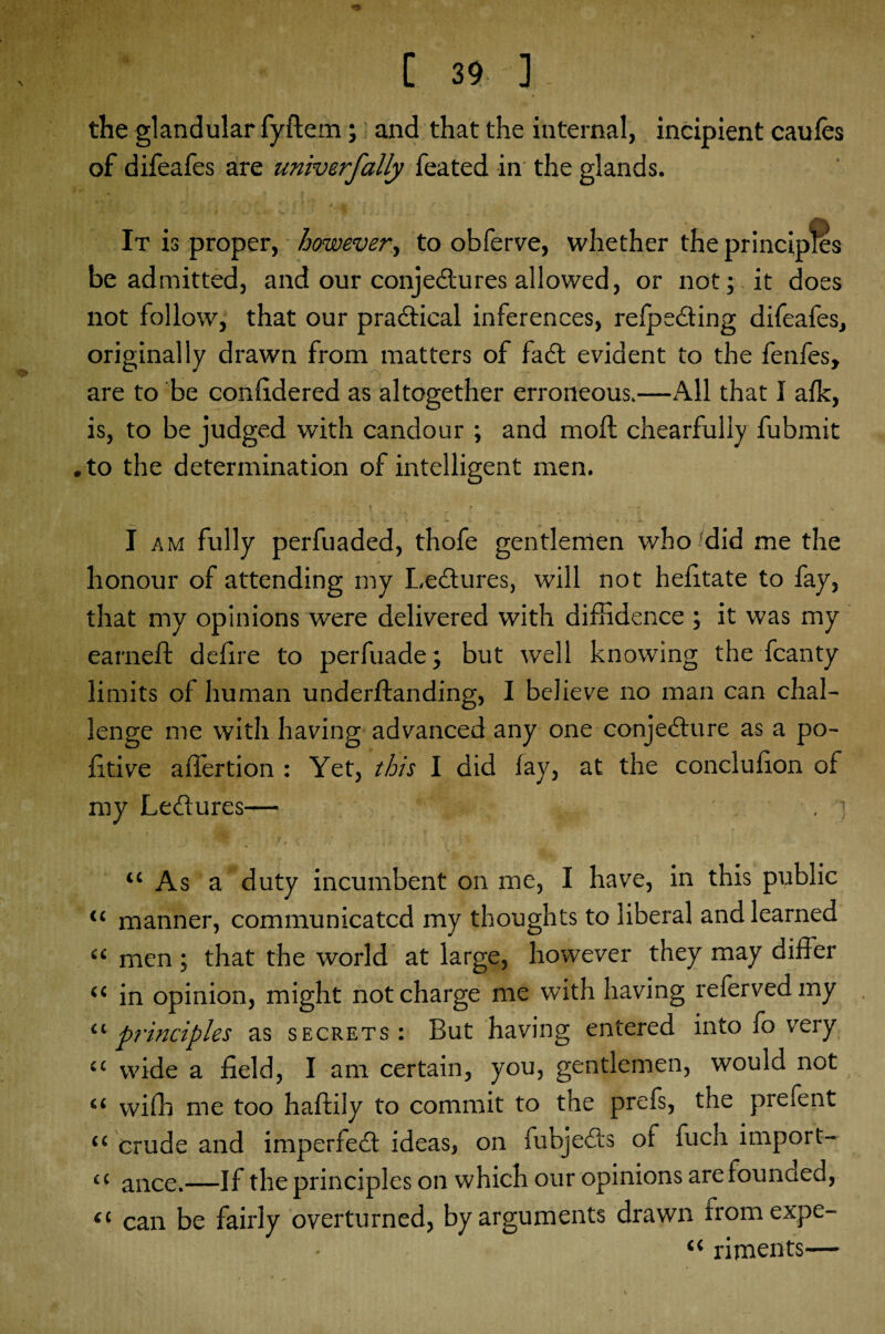 the glandular fyftern; and that the internal, incipient caulcs of difeafes are univerfally feated in the glands. It is proper, however, to obferve, whether the principles be admitted, and our conjectures allowed, or not; it does not follow, that our practical inferences, refpeCting difeafes, originally drawn from matters of faCt evident to the fenfes, are to be conlidered as altogether erroneous.—All that I alk, is, to be judged with candour ; and moll chearfully fubmit . to the determination of intelligent men. I am fully perfuaded, thofe gentlemen who did me the honour of attending my LeCtures, will not helitate to fay, that my opinions were delivered with diffidence ; it was my earned: delire to perfuade; but well knowing the fcanty limits of human underllanding, I believe no man can chal¬ lenge me with having advanced any one conjecture as a po- litive allertion : Yet, this I did lay, at the conclulion of my LeCtures— . ] “ As a duty incumbent on me, I have, in this public “ manner, communicated my thoughts to liberal and learned “ men ; that the world at large, however they may differ “ in opinion, might not charge me with having referved my “principles as secrets: But having entered into fo very cc wide a field, I am certain, you, gentlemen, would not “ with me too haltily to commit to the prefs, the prefent “ crude and imperfeCt ideas, on fubjeCts of fuch import¬ er ance.—If the principles on which our opinions arefounaed, “ can be fairly overturned, by arguments drawn fromexpe- “ riments—