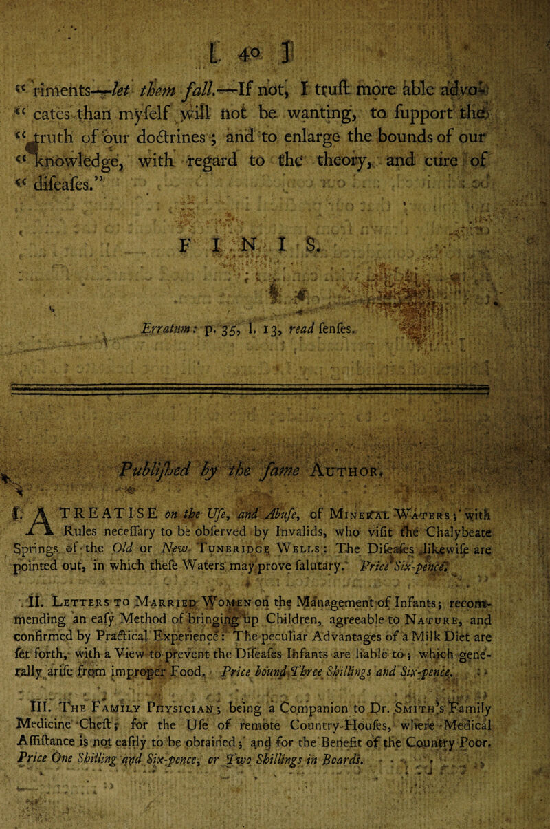 “ Vincents-*-/*/ them fall.-—If not, I tfuft. more1 able adyoi M .cates',than -inyfelf not be wanting, to fupport the> “truth of our do&rines; and to enlarge the bounds of our “ knowledge, with regard to the theory, and cure of . . •r- -\e,i>A± ■p. w. ■ C€ 3? ..S*Cf > fcjj t * ■v. -li vtry **t. ' '.-V > . F I N I S. J $*'*** ) a' » * . v y? ' *'**';' v 4 . •? .iff v*. * * i: A a . . -*... * -** *>v - * - . A. * A* * '• ■ ■ y . ” r K*‘ •&* ;**•: •\r Jt '\ I '■'.#• ••*'*6. Erratum: p. 35, 1. 13, fedd fenfes. fffilp- j *; i .■» I'VaW |v* ■'? i.kl ®153®ksK . * HP * jH ■ v ; -:k; •-di - ( r : ■ ■ •* ,*V :T;-v ; ^fifas 4? A TREATISE on the Ufe, Abufe> of Mine it At Waters with jl \ Rules neceffary to be obferved by Invalids, who vifit the Chalybeate Springs, of - the Old or New- Tunbridge Wells : The Difeafes Jilgewiif are ? ^ .. ... . , ,.F. .. . . ,. .. .. JKjR pointed out, In which thefe Waters may prove falutary. Price7Six-pence., \it Letters to .Married 'Vfoi^Nori the Management of Infants; recom¬ mending an eafy Method of bringing up Children, agreeable to Nature, and confirmed by Practical Experience: The peculiar Advantages of a Milk Diet are fet forth,1 with a View to prevent the Difeafes Infants are liable to -, which gene¬ rally arife from improper Food. Price bound&hree Shillings and Six-pence. ; * III. The Family Physician ; being a Companion to Dr. SMiTiPsTamily Medicine Cheftj for the Ufe of remote Country Houfes, where Medical Afliflance is not eafrly to be obtained f and for the Benefit of the Country Poor. Price One Shilling and Six-pence^ or Two Shillings in Boards. ? • > v' M' * fix J n ■ * >■•. tm.