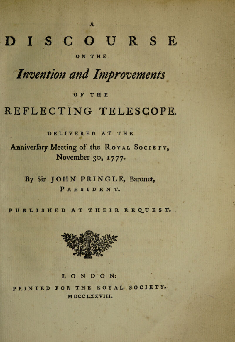 O N T H E Invention and Improvements OF THE REFLECTING TELESCOPE. DELIVERED AT THE Aaniverfary Meeting of the Royal Society, November 30, 17 77, By Sir JOHN PRINGLE, Baronet, President, PUBLISHED AT THEIR RE Q.U E S T. LONDON: PRINTED FOR THE ROYAL SOCIETY. MDCCLXXVIII.